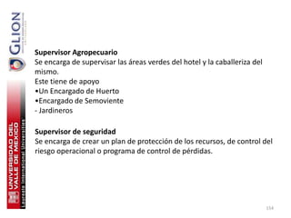 Supervisor Agropecuario
Se encarga de supervisar las áreas verdes del hotel y la caballeriza del
mismo.
Este tiene de apoyo
•Un Encargado de Huerto
•Encargado de Semoviente
- Jardineros

Supervisor de seguridad
Se encarga de crear un plan de protección de los recursos, de control del
riesgo operacional o programa de control de pérdidas.




                                                                           154
 