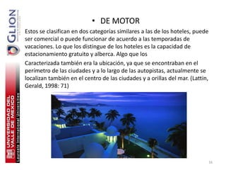 • DE MOTOR
Estos se clasifican en dos categorías similares a las de los hoteles, puede
ser comercial o puede funcionar de acuerdo a las temporadas de
vacaciones. Lo que los distingue de los hoteles es la capacidad de
estacionamiento gratuito y alberca. Algo que los
Caracterizada también era la ubicación, ya que se encontraban en el
perímetro de las ciudades y a lo largo de las autopistas, actualmente se
localizan también en el centro de las ciudades y a orillas del mar. (Lattin,
Gerald, 1998: 71)




                                                                               16
 