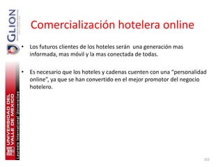 Comercialización hotelera online
• Los futuros clientes de los hoteles serán una generación mas
  informada, mas móvil y la mas conectada de todas.

• Es necesario que los hoteles y cadenas cuenten con una “personalidad
  online”, ya que se han convertido en el mejor promotor del negocio
  hotelero.




                                                                    162
 