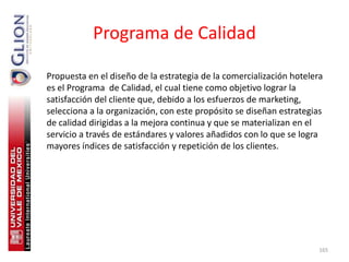 Programa de Calidad

Propuesta en el diseño de la estrategia de la comercialización hotelera
es el Programa de Calidad, el cual tiene como objetivo lograr la
satisfacción del cliente que, debido a los esfuerzos de marketing,
selecciona a la organización, con este propósito se diseñan estrategias
de calidad dirigidas a la mejora continua y que se materializan en el
servicio a través de estándares y valores añadidos con lo que se logra
mayores índices de satisfacción y repetición de los clientes.




                                                                      165
 
