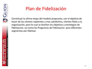 Plan de Fidelización
Constituye la ultima etapa del modelo propuesto, con el objetivo de
hacer de los clientes repitentes y mas satisfechos, clientes fieles a la
organización, para lo cual se diseñan los objetivos y estrategias de
fidelizacion, así como los Programas de Fidelizacion para diferentes
segmentos por fidelizar.




                                                                           166
 
