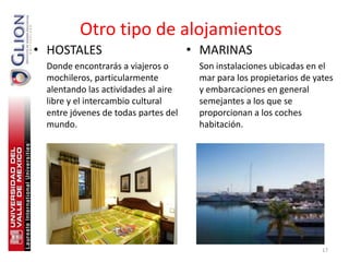 Otro tipo de alojamientos
• HOSTALES                           • MARINAS
 Donde encontrarás a viajeros o       Son instalaciones ubicadas en el
 mochileros, particularmente          mar para los propietarios de yates
 alentando las actividades al aire    y embarcaciones en general
 libre y el intercambio cultural      semejantes a los que se
 entre jóvenes de todas partes del    proporcionan a los coches
 mundo.                               habitación.




                                                                     17
 