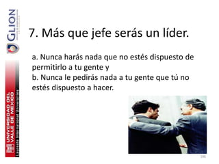 7. Más que jefe serás un líder.
a. Nunca harás nada que no estés dispuesto de
permitirlo a tu gente y
b. Nunca le pedirás nada a tu gente que tú no
estés dispuesto a hacer.




                                                186
 
