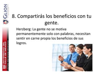 8. Compartirás los beneficios con tu
              gente.
  Herzberg: La gente no se motiva
  permanentemente solo con palabras, necesitan
  sentir en carne propia los beneficios de sus
  logros.




                                                 187
 