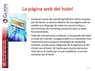 La página web del hotel
  • Cualquier acción de marketing hotelero online empieza
    por las bases: es preciso dotarse de una página web de
    calidad que disponga de todas las características y
    herramientas de marketing necesarias para su buen
    funcionamiento.
  • Cada día más personas empiezan su búsqueda del hotel
    a través de Internet. La página web es un elemento muy
    importante para cualquier estrategia de marketing
    hotelero, siendo parte integrante de la experiencia del
    cliente con el hotel. De hecho para muchas personas
    Internet es el medio por el cual establecen su primer
    contacto con el hotel.



                                                       194
 
