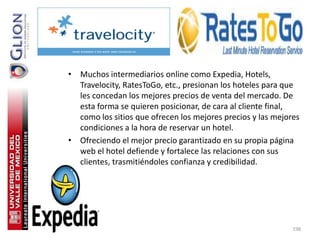 • Muchos intermediarios online como Expedia, Hotels,
  Travelocity, RatesToGo, etc., presionan los hoteles para que
  les concedan los mejores precios de venta del mercado. De
  esta forma se quieren posicionar, de cara al cliente final,
  como los sitios que ofrecen los mejores precios y las mejores
  condiciones a la hora de reservar un hotel.
• Ofreciendo el mejor precio garantizado en su propia página
  web el hotel defiende y fortalece las relaciones con sus
  clientes, trasmitiéndoles confianza y credibilidad.




                                                             198
 