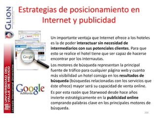 Estrategias de posicionamiento en
       Internet y publicidad
       • Un importante ventaja que Internet ofrece a los hoteles
         es la de poder interactuar sin necesidad de
         intermediarios con sus potenciales clientes. Para que
         esto se realice el hotel tiene que ser capaz de hacerse
         encontrar por los internautas.
       • Los motores de búsqueda representan la principal
         fuente de tráfico para cualquier página web y cuanto
         más visibilidad un hotel consiga en los resultados de
         búsqueda (búsquedas relacionadas con los servicios que
         éste ofrece) mayor será su capacidad de venta online.
       • Es por esta razón que Starwood desde hace años
         invierte estratégicamente en la publicidad online
         comprando palabras clave en los principales motores de
         búsqueda.
                                                            200
 