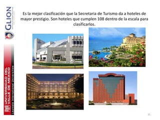 Es la mejor clasificación que la Secretaria de Turismo da a hoteles de
mayor prestigio. Son hoteles que cumplen 108 dentro de la escala para
                              clasificarlos.




                                                                      31
 