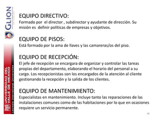 EQUIPO DIRECTIVO:
Formado por el director , subdirector y ayudante de dirección. Su
misión es definir políticas de empresas y objetivos.

EQUIPO DE PISOS:
Está formado por la ama de llaves y las camareras/os del piso.

EQUIPO DE RECEPCIÓN:
El jefe de recepción se encargara de organizar y controlar las tareas
propias del departamento, elaborando el horario del personal a su
cargo. Los recepcionistas son los encargados de la atención al cliente
gestionando la recepción y la salida de los clientes.

EQUIPO DE MANTENIMIENTO:
Especialistas en mantenimiento. Incluye tanto las reparaciones de las
instalaciones comunes como de las habitaciones por lo que en ocasiones
requiere un servicio permanente.
                                                                         38
 