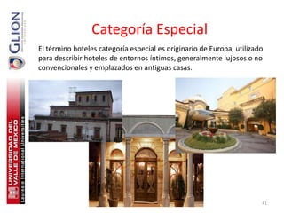Categoría Especial
El término hoteles categoría especial es originario de Europa, utilizado
para describir hoteles de entornos íntimos, generalmente lujosos o no
convencionales y emplazados en antiguas casas.




                                                                       41
 