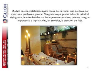Muchos poseen instalaciones para cenas, bares y salas que pueden estar
 abiertos al público en general. El segmento que genera la fuente principal
de ingresos de estos hoteles son los viajeros corporativos, quienes dan gran
       importancia a la privacidad, los servicios, la atención y el lujo.




                                                                        43
 