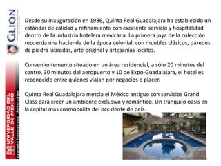 Desde su inauguración en 1986, Quinta Real Guadalajara ha establecido un
estándar de calidad y refinamiento con excelente servicio y hospitalidad
dentro de la industria hotelera mexicana. La primera joya de la colección
recuerda una hacienda de la época colonial, con muebles clásicos, paredes
de piedra labradas, arte original y artesanías locales.

Convenientemente situado en un área residencial, a sólo 20 minutos del
centro, 30 minutos del aeropuerto y 10 de Expo-Guadalajara, el hotel es
reconocido entre quienes viajan por negocios o placer.

Quinta Real Guadalajara mezcla el México antiguo con servicios Grand
Class para crear un ambiente exclusivo y romántico. Un tranquilo oasis en
la capital más cosmopolita del occidente de país.




                                                                       51
 