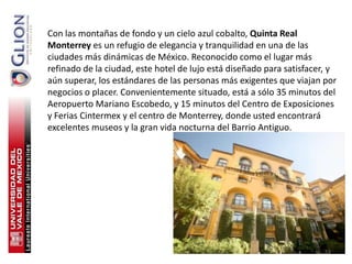 Con las montañas de fondo y un cielo azul cobalto, Quinta Real
Monterrey es un refugio de elegancia y tranquilidad en una de las
ciudades más dinámicas de México. Reconocido como el lugar más
refinado de la ciudad, este hotel de lujo está diseñado para satisfacer, y
aún superar, los estándares de las personas más exigentes que viajan por
negocios o placer. Convenientemente situado, está a sólo 35 minutos del
Aeropuerto Mariano Escobedo, y 15 minutos del Centro de Exposiciones
y Ferias Cintermex y el centro de Monterrey, donde usted encontrará
excelentes museos y la gran vida nocturna del Barrio Antiguo.




                                                                       53
 