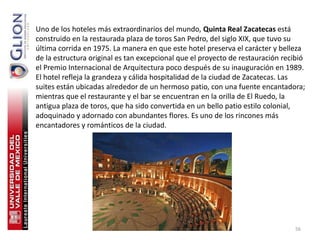 Uno de los hoteles más extraordinarios del mundo, Quinta Real Zacatecas está
construido en la restaurada plaza de toros San Pedro, del siglo XIX, que tuvo su
última corrida en 1975. La manera en que este hotel preserva el carácter y belleza
de la estructura original es tan excepcional que el proyecto de restauración recibió
el Premio Internacional de Arquitectura poco después de su inauguración en 1989.
El hotel refleja la grandeza y cálida hospitalidad de la ciudad de Zacatecas. Las
suites están ubicadas alrededor de un hermoso patio, con una fuente encantadora;
mientras que el restaurante y el bar se encuentran en la orilla de El Ruedo, la
antigua plaza de toros, que ha sido convertida en un bello patio estilo colonial,
adoquinado y adornado con abundantes flores. Es uno de los rincones más
encantadores y románticos de la ciudad.




                                                                                56
 