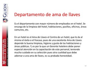 Departamento de ama de llaves
Es el departamento con mayor número de empleados en el hotel. Se
encarga de la limpieza del hotel, habitaciones, pasillos, oficinas, áreas
comunes, etc.

En un hotel es el Ama de Llaves el Centro de un hotel, que le da al
mismo el éxito o el fracaso, pues de una excelente Ama de Llaves
depende la buena limpieza, higiene y gusto de las habitaciones y
áreas públicas. Y, es por lo que un Gerente hotelero debe poner
especial atención en la capacitación de este personal, teniendo
mucho cuidado en su selección pues otra cualidad que debe
adornar a una ama de llaves, es su probada honestidad.


                                                                       67
 
