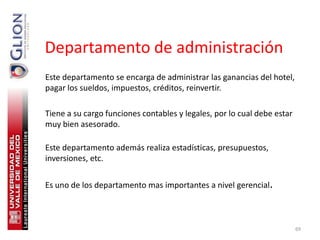 Departamento de administración
Este departamento se encarga de administrar las ganancias del hotel,
pagar los sueldos, impuestos, créditos, reinvertir.

Tiene a su cargo funciones contables y legales, por lo cual debe estar
muy bien asesorado.

Este departamento además realiza estadísticas, presupuestos,
inversiones, etc.


Es uno de los departamento mas importantes a nivel gerencial.



                                                                         69
 