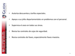 • Autoriza descuentos y tarifas especiales.

• Apoya a sus jefes departamentales en problemas con el personal.

• Supervisa el aseo en todas sus áreas.

• Revisa los controles de cajas de seguridad.

• Revisa controles de llaves, especialmente llaves maestra.




                                                                    74
 