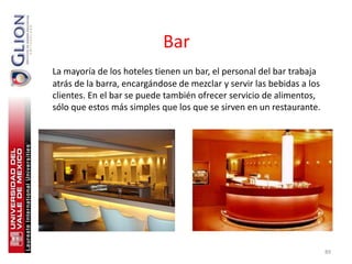 Bar
La mayoría de los hoteles tienen un bar, el personal del bar trabaja
atrás de la barra, encargándose de mezclar y servir las bebidas a los
clientes. En el bar se puede también ofrecer servicio de alimentos,
sólo que estos más simples que los que se sirven en un restaurante.




                                                                        89
 