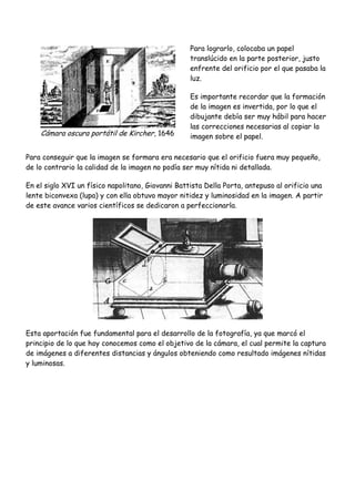 Para lograrlo, colocaba un papel
                                                   translúcido en la parte posterior, justo
                                                   enfrente del orificio por el que pasaba la
                                                   luz.

                                                   Es importante recordar que la formación
                                                   de la imagen es invertida, por lo que el
                                                   dibujante debía ser muy hábil para hacer
                                                   las correcciones necesarias al copiar la
    Cámara oscura portátil de Kircher, 1646        imagen sobre el papel.

Para conseguir que la imagen se formara era necesario que el orificio fuera muy pequeño,
de lo contrario la calidad de la imagen no podía ser muy nítida ni detallada.

En el siglo XVI un físico napolitano, Giovanni Battista Della Porta, antepuso al orificio una
lente biconvexa (lupa) y con ella obtuvo mayor nitidez y luminosidad en la imagen. A partir
de este avance varios científicos se dedicaron a perfeccionarla.




Esta aportación fue fundamental para el desarrollo de la fotografía, ya que marcó el
principio de lo que hoy conocemos como el objetivo de la cámara, el cual permite la captura
de imágenes a diferentes distancias y ángulos obteniendo como resultado imágenes nítidas
y luminosas.
 