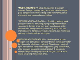 *MEDIA PROMOSI => Blog ditempatkan di jaringan
internet. Dengan strategi yang anda bisa mendatangkan
para pengguna internet ke blog anda dan membuatnya
membaca apa yang anda promosikan.


*MENDAPAT RELASI BARU => Buat blog tentang topik
yang anda minati, dan pengunjung yang memiliki topik
yang sama dengan anda pun akan mendatangi anda.
Mereka bisa mengomentari post di blog anda dan bisa
membalasnya. Terjadi conversation disana, dan membuka
peluang untuk terjadinya hubungan.


*MENDAPAT PENGHASILAN => Anda update konten
dengan entri berkualitas, perbesar tingkat kunjungan visitor
ke blog anda, lakukan monetisasi. Bisa dengan menjual
spot banner buat review tentang produk yang diafiliasikan,
atau mungkin langsung menjual produk di blog anda,
dengan begitu orang yang tertarik dengan produk anda
dapat langsung mengontak anda.
 