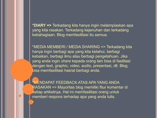 *DIARY => Terkadang kita hanya ingin melampiaskan apa
yang kita rasakan. Terkadang kejenuhan dan terkadang
kebahagiaan. Blog memfasilitasi itu semua.


*MEDIA MEMBERI / MEDIA SHARING => Terkadang kita
hanya ingin berbagi apa yang kita ketahui, berbagi
kebaikan, berbagi ilmu atau berbagi pengetahuan. Jika
yang anda ingin share kepada orang lain bisa di fasilitasi
dengan text, graphic, video, audio, presentasi, dll. Blog
bisa memfasilitasi hasrat berbagi anda.


*MENDAPAT FEEDBACK ATAS APA YANG ANDA
RASAKAN => Mayoritas blog memiliki fitur komentar di
setiap artikelnya. Hal ini memfasilitasi orang untuk
memberi respons terhadap apa yang anda tulis.
*
 