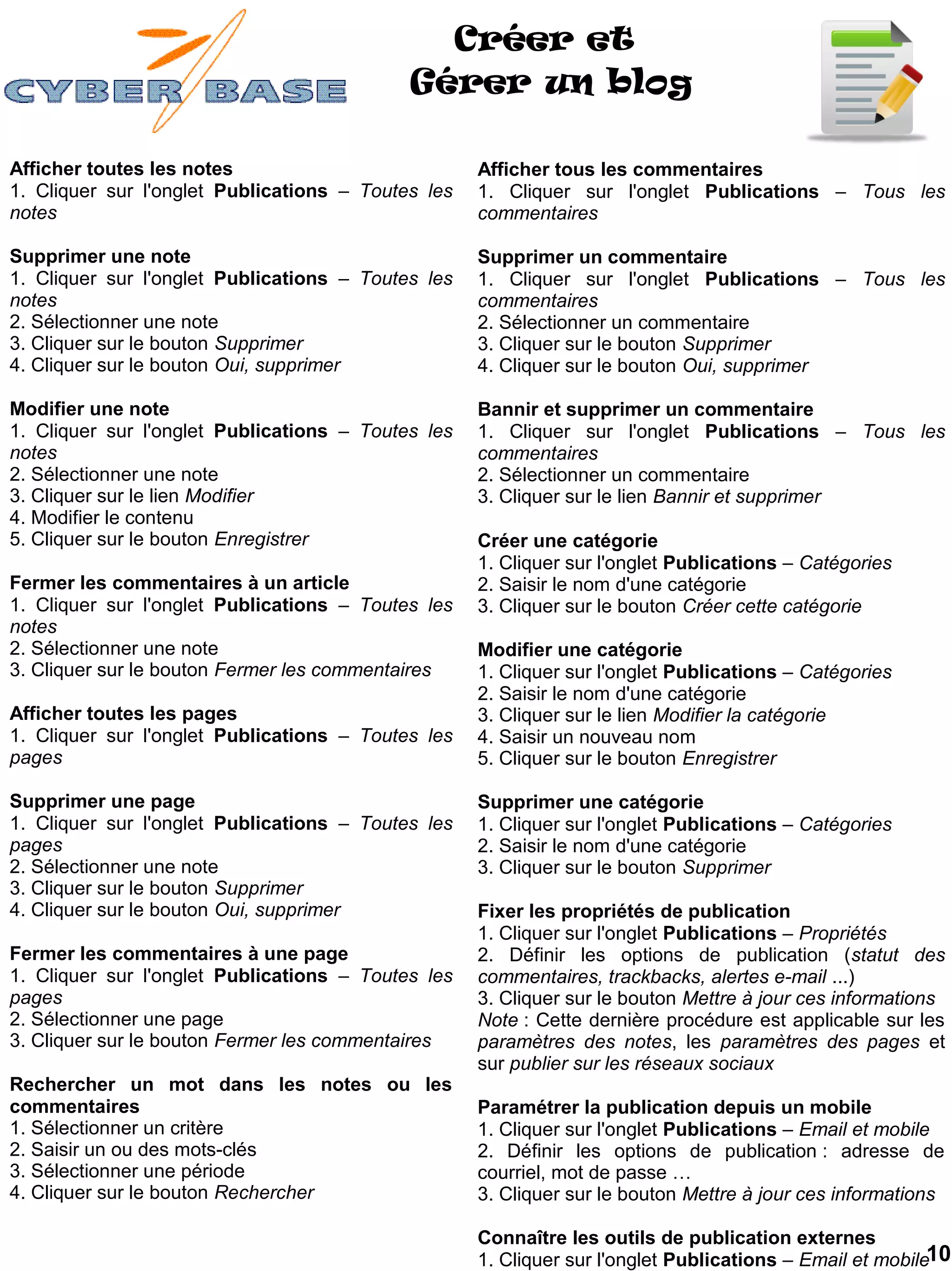 Créer et
                                            Gérer un blog

Afficher toutes les notes                           Afficher tous les commentaires
1. Cliquer sur l'onglet Publications – Toutes les   1. Cliquer sur l'onglet Publications – Tous les
notes                                               commentaires

Supprimer une note                                  Supprimer un commentaire
1. Cliquer sur l'onglet Publications – Toutes les   1. Cliquer sur l'onglet Publications – Tous les
notes                                               commentaires
2. Sélectionner une note                            2. Sélectionner un commentaire
3. Cliquer sur le bouton Supprimer                  3. Cliquer sur le bouton Supprimer
4. Cliquer sur le bouton Oui, supprimer             4. Cliquer sur le bouton Oui, supprimer

Modifier une note                                   Bannir et supprimer un commentaire
1. Cliquer sur l'onglet Publications – Toutes les   1. Cliquer sur l'onglet Publications – Tous les
notes                                               commentaires
2. Sélectionner une note                            2. Sélectionner un commentaire
3. Cliquer sur le lien Modifier                     3. Cliquer sur le lien Bannir et supprimer
4. Modifier le contenu
5. Cliquer sur le bouton Enregistrer                Créer une catégorie
                                                    1. Cliquer sur l'onglet Publications – Catégories
Fermer les commentaires à un article                2. Saisir le nom d'une catégorie
1. Cliquer sur l'onglet Publications – Toutes les   3. Cliquer sur le bouton Créer cette catégorie
notes
2. Sélectionner une note                            Modifier une catégorie
3. Cliquer sur le bouton Fermer les commentaires    1. Cliquer sur l'onglet Publications – Catégories
                                                    2. Saisir le nom d'une catégorie
Afficher toutes les pages                           3. Cliquer sur le lien Modifier la catégorie
1. Cliquer sur l'onglet Publications – Toutes les   4. Saisir un nouveau nom
pages                                               5. Cliquer sur le bouton Enregistrer

Supprimer une page                                  Supprimer une catégorie
1. Cliquer sur l'onglet Publications – Toutes les   1. Cliquer sur l'onglet Publications – Catégories
pages                                               2. Saisir le nom d'une catégorie
2. Sélectionner une note                            3. Cliquer sur le bouton Supprimer
3. Cliquer sur le bouton Supprimer
4. Cliquer sur le bouton Oui, supprimer             Fixer les propriétés de publication
                                                    1. Cliquer sur l'onglet Publications – Propriétés
Fermer les commentaires à une page                  2. Définir les options de publication (statut des
1. Cliquer sur l'onglet Publications – Toutes les   commentaires, trackbacks, alertes e-mail ...)
pages                                               3. Cliquer sur le bouton Mettre à jour ces informations
2. Sélectionner une page                            Note : Cette dernière procédure est applicable sur les
3. Cliquer sur le bouton Fermer les commentaires    paramètres des notes, les paramètres des pages et
                                                    sur publier sur les réseaux sociaux
Rechercher un mot dans les notes ou les
commentaires                                        Paramétrer la publication depuis un mobile
1. Sélectionner un critère                          1. Cliquer sur l'onglet Publications – Email et mobile
2. Saisir un ou des mots-clés                       2. Définir les options de publication : adresse de
3. Sélectionner une période                         courriel, mot de passe …
4. Cliquer sur le bouton Rechercher                 3. Cliquer sur le bouton Mettre à jour ces informations

                                                    Connaître les outils de publication externes
                                                    1. Cliquer sur l'onglet Publications – Email et mobile10
 
