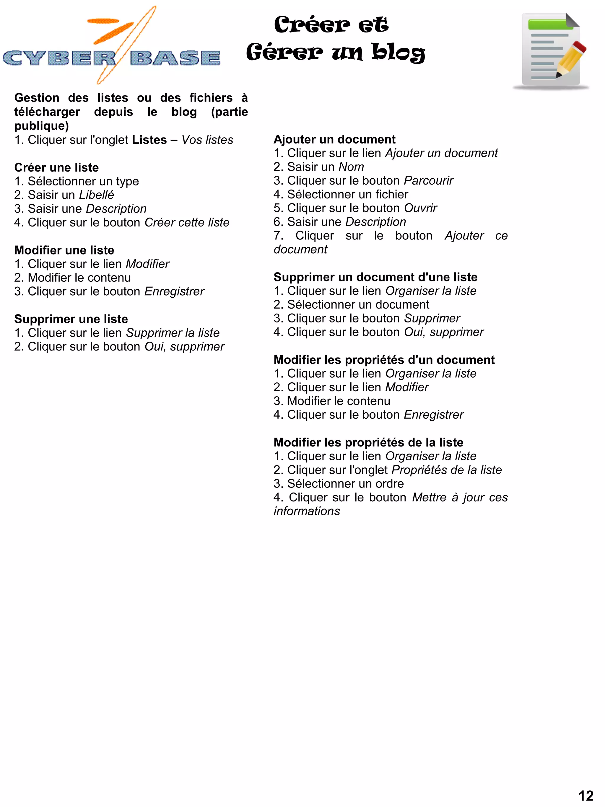 Créer et
                                             Gérer un blog

Gestion des listes ou des fichiers à
télécharger depuis le blog (partie
publique)
1. Cliquer sur l'onglet Listes – Vos listes   Ajouter un document
                                              1. Cliquer sur le lien Ajouter un document
Créer une liste                               2. Saisir un Nom
1. Sélectionner un type                       3. Cliquer sur le bouton Parcourir
2. Saisir un Libellé                          4. Sélectionner un fichier
3. Saisir une Description                     5. Cliquer sur le bouton Ouvrir
4. Cliquer sur le bouton Créer cette liste    6. Saisir une Description
                                              7. Cliquer sur le bouton Ajouter ce
Modifier une liste                            document
1. Cliquer sur le lien Modifier
2. Modifier le contenu                        Supprimer un document d'une liste
3. Cliquer sur le bouton Enregistrer          1. Cliquer sur le lien Organiser la liste
                                              2. Sélectionner un document
Supprimer une liste                           3. Cliquer sur le bouton Supprimer
1. Cliquer sur le lien Supprimer la liste     4. Cliquer sur le bouton Oui, supprimer
2. Cliquer sur le bouton Oui, supprimer
                                              Modifier les propriétés d'un document
                                              1. Cliquer sur le lien Organiser la liste
                                              2. Cliquer sur le lien Modifier
                                              3. Modifier le contenu
                                              4. Cliquer sur le bouton Enregistrer

                                              Modifier les propriétés de la liste
                                              1. Cliquer sur le lien Organiser la liste
                                              2. Cliquer sur l'onglet Propriétés de la liste
                                              3. Sélectionner un ordre
                                              4. Cliquer sur le bouton Mettre à jour ces
                                              informations




                                                                                               12
 