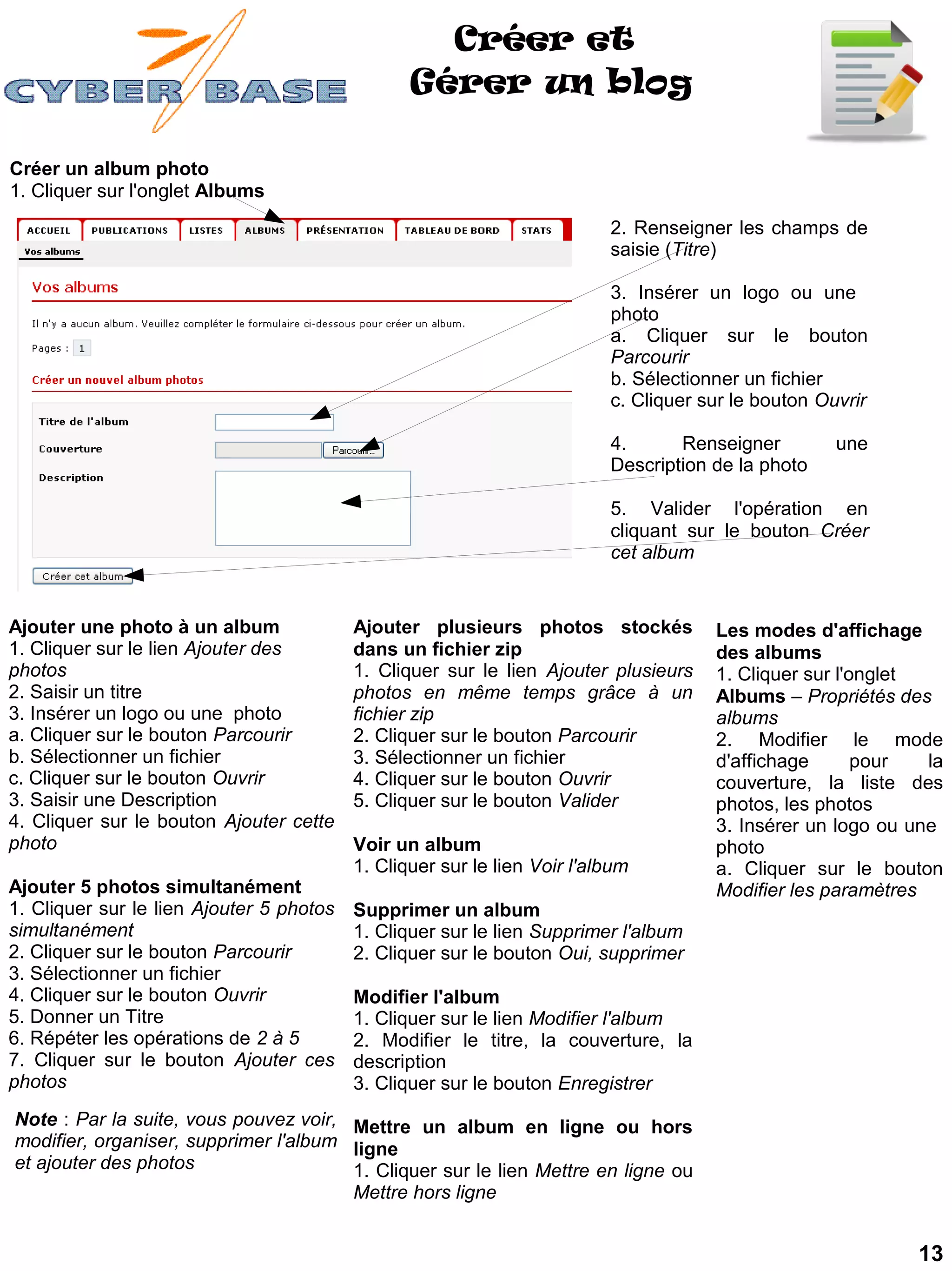 Créer et
                                                 Gérer un blog

Créer un album photo
1. Cliquer sur l'onglet Albums
                                                                          2. Renseigner les champs de
                                                                          saisie (Titre)

                                                                          3. Insérer un logo ou une
                                                                          photo
                                                                          a. Cliquer sur le bouton
                                                                          Parcourir
                                                                          b. Sélectionner un fichier
                                                                          c. Cliquer sur le bouton Ouvrir

                                                                          4.      Renseigner         une
                                                                          Description de la photo

                                                                          5. Valider l'opération en
                                                                          cliquant sur le bouton Créer
                                                                          cet album


Ajouter une photo à un album              Ajouter plusieurs photos stockés            Les modes d'affichage
1. Cliquer sur le lien Ajouter des        dans un fichier zip                         des albums
photos                                    1. Cliquer sur le lien Ajouter plusieurs    1. Cliquer sur l'onglet
2. Saisir un titre                        photos en même temps grâce à un             Albums – Propriétés des
3. Insérer un logo ou une photo           fichier zip                                 albums
a. Cliquer sur le bouton Parcourir        2. Cliquer sur le bouton Parcourir          2. Modifier le mode
b. Sélectionner un fichier                3. Sélectionner un fichier                  d'affichage       pour  la
c. Cliquer sur le bouton Ouvrir           4. Cliquer sur le bouton Ouvrir             couverture, la liste des
3. Saisir une Description                 5. Cliquer sur le bouton Valider            photos, les photos
4. Cliquer sur le bouton Ajouter cette                                                3. Insérer un logo ou une
photo                                     Voir un album                               photo
                                          1. Cliquer sur le lien Voir l'album         a. Cliquer sur le bouton
Ajouter 5 photos simultanément                                                        Modifier les paramètres
1. Cliquer sur le lien Ajouter 5 photos   Supprimer un album
simultanément                             1. Cliquer sur le lien Supprimer l'album
2. Cliquer sur le bouton Parcourir        2. Cliquer sur le bouton Oui, supprimer
3. Sélectionner un fichier
4. Cliquer sur le bouton Ouvrir           Modifier l'album
5. Donner un Titre                        1. Cliquer sur le lien Modifier l'album
6. Répéter les opérations de 2 à 5        2. Modifier le titre, la couverture, la
7. Cliquer sur le bouton Ajouter ces      description
photos                                    3. Cliquer sur le bouton Enregistrer
Note : Par la suite, vous pouvez voir, Mettre un album en ligne ou hors
modifier, organiser, supprimer l'album ligne
et ajouter des photos                  1. Cliquer sur le lien Mettre en ligne ou
                                       Mettre hors ligne


                                                                                                             13
 