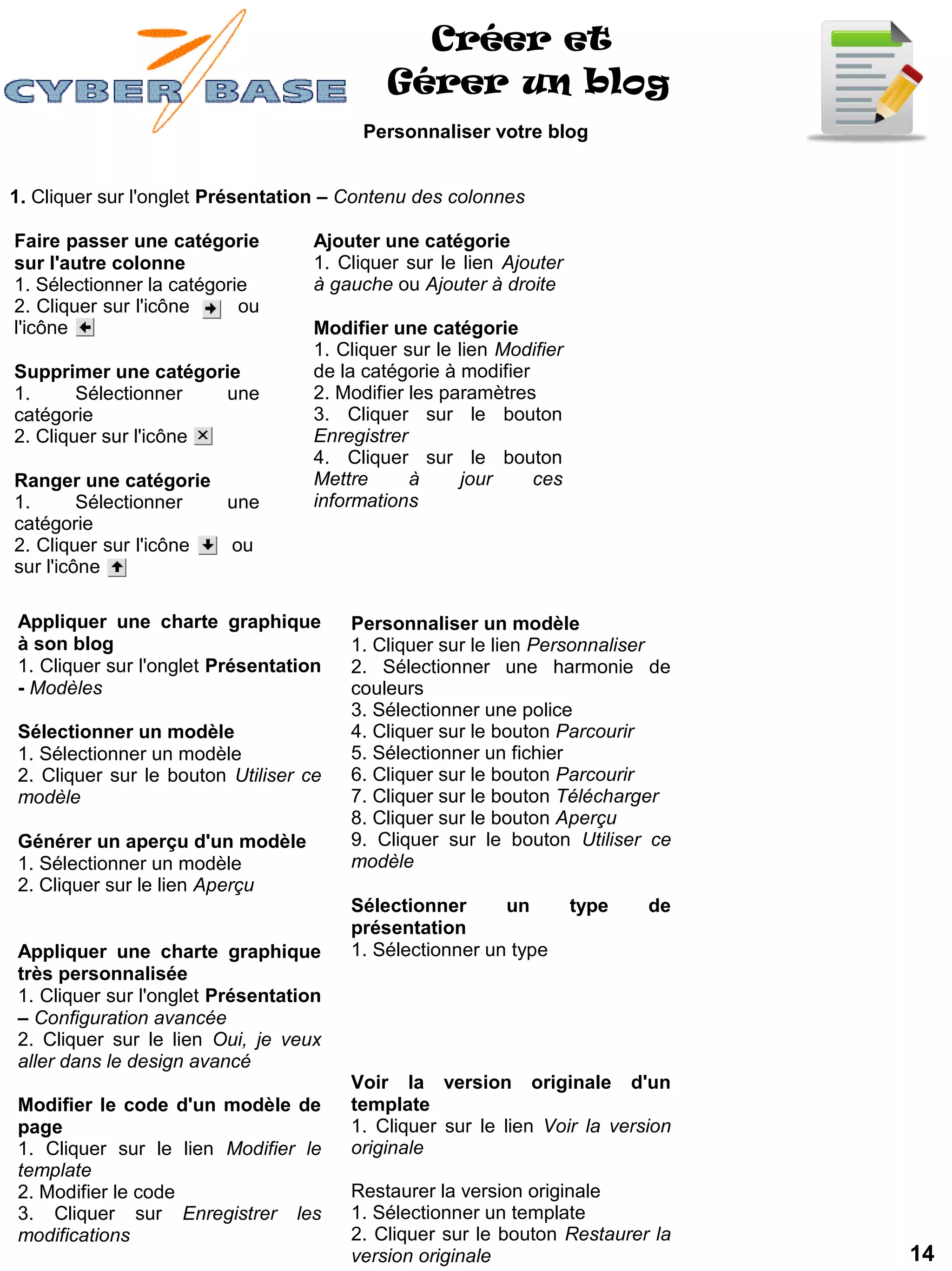 Créer et
                                            Gérer un blog
                                         Personnaliser votre blog


1. Cliquer sur l'onglet Présentation – Contenu des colonnes

Faire passer une catégorie         Ajouter une catégorie
sur l'autre colonne                1. Cliquer sur le lien Ajouter
1. Sélectionner la catégorie       à gauche ou Ajouter à droite
2. Cliquer sur l'icône     ou
l'icône                            Modifier une catégorie
                                   1. Cliquer sur le lien Modifier
Supprimer une catégorie            de la catégorie à modifier
1.      Sélectionner   une         2. Modifier les paramètres
catégorie                          3. Cliquer sur le bouton
2. Cliquer sur l'icône             Enregistrer
                                   4. Cliquer sur le bouton
Ranger une catégorie               Mettre      à      jour    ces
1.       Sélectionner  une         informations
catégorie
2. Cliquer sur l'icône ou
sur l'icône

Appliquer une charte graphique         Personnaliser un modèle
à son blog                             1. Cliquer sur le lien Personnaliser
1. Cliquer sur l'onglet Présentation   2. Sélectionner une harmonie de
- Modèles                              couleurs
                                       3. Sélectionner une police
Sélectionner un modèle                 4. Cliquer sur le bouton Parcourir
1. Sélectionner un modèle              5. Sélectionner un fichier
2. Cliquer sur le bouton Utiliser ce   6. Cliquer sur le bouton Parcourir
modèle                                 7. Cliquer sur le bouton Télécharger
                                       8. Cliquer sur le bouton Aperçu
Générer un aperçu d'un modèle          9. Cliquer sur le bouton Utiliser ce
1. Sélectionner un modèle              modèle
2. Cliquer sur le lien Aperçu
                                       Sélectionner      un          type   de
                                       présentation
Appliquer une charte graphique         1. Sélectionner un type
très personnalisée
1. Cliquer sur l'onglet Présentation
– Configuration avancée
2. Cliquer sur le lien Oui, je veux
aller dans le design avancé
                                       Voir la version originale d'un
Modifier le code d'un modèle de        template
page                                   1. Cliquer sur le lien Voir la version
1. Cliquer sur le lien Modifier le     originale
template
2. Modifier le code                    Restaurer la version originale
3. Cliquer sur Enregistrer les         1. Sélectionner un template
modifications                          2. Cliquer sur le bouton Restaurer la
                                       version originale                         14
 