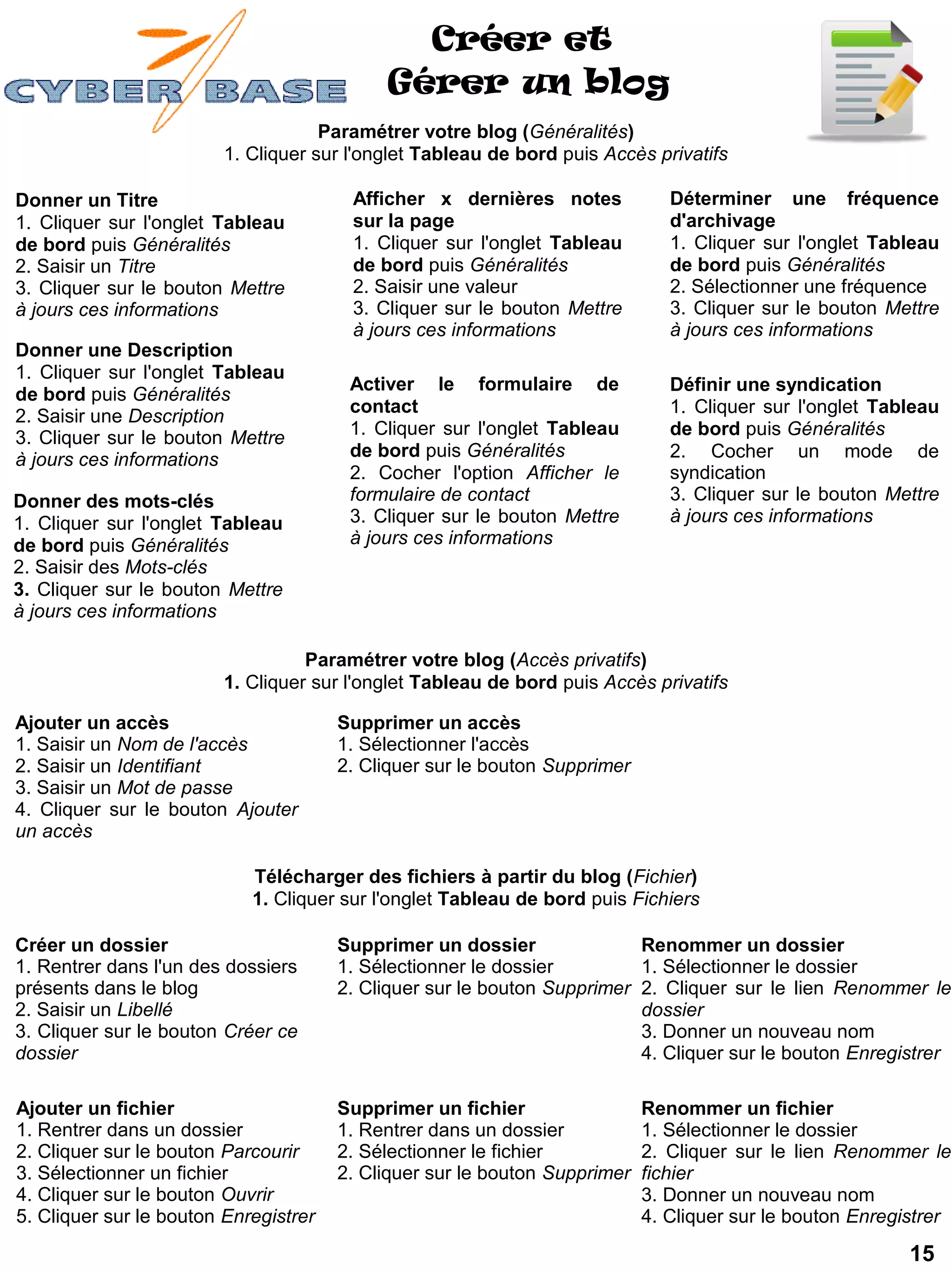 Créer et
                                            Gérer un blog
                                     Paramétrer votre blog (Généralités)
                         1. Cliquer sur l'onglet Tableau de bord puis Accès privatifs

Donner un Titre                         Afficher x dernières notes             Déterminer une fréquence
1. Cliquer sur l'onglet Tableau         sur la page                            d'archivage
de bord puis Généralités                1. Cliquer sur l'onglet Tableau        1. Cliquer sur l'onglet Tableau
2. Saisir un Titre                      de bord puis Généralités               de bord puis Généralités
3. Cliquer sur le bouton Mettre         2. Saisir une valeur                   2. Sélectionner une fréquence
à jours ces informations                3. Cliquer sur le bouton Mettre        3. Cliquer sur le bouton Mettre
                                        à jours ces informations               à jours ces informations
Donner une Description
1. Cliquer sur l'onglet Tableau
                                        Activer le formulaire de               Définir une syndication
de bord puis Généralités
                                        contact                                1. Cliquer sur l'onglet Tableau
2. Saisir une Description
3. Cliquer sur le bouton Mettre         1. Cliquer sur l'onglet Tableau        de bord puis Généralités
à jours ces informations                de bord puis Généralités               2. Cocher un mode de
                                        2. Cocher l'option Afficher le         syndication
Donner des mots-clés                    formulaire de contact                  3. Cliquer sur le bouton Mettre
1. Cliquer sur l'onglet Tableau         3. Cliquer sur le bouton Mettre        à jours ces informations
de bord puis Généralités                à jours ces informations
2. Saisir des Mots-clés
3. Cliquer sur le bouton Mettre
à jours ces informations

                                   Paramétrer votre blog (Accès privatifs)
                         1. Cliquer sur l'onglet Tableau de bord puis Accès privatifs

Ajouter un accès                       Supprimer un accès
1. Saisir un Nom de l'accès            1. Sélectionner l'accès
2. Saisir un Identifiant               2. Cliquer sur le bouton Supprimer
3. Saisir un Mot de passe
4. Cliquer sur le bouton Ajouter
un accès

                            Télécharger des fichiers à partir du blog (Fichier)
                            1. Cliquer sur l'onglet Tableau de bord puis Fichiers

Créer un dossier                       Supprimer un dossier               Renommer un dossier
1. Rentrer dans l'un des dossiers      1. Sélectionner le dossier         1. Sélectionner le dossier
présents dans le blog                  2. Cliquer sur le bouton Supprimer 2. Cliquer sur le lien Renommer le
2. Saisir un Libellé                                                      dossier
3. Cliquer sur le bouton Créer ce                                         3. Donner un nouveau nom
dossier                                                                   4. Cliquer sur le bouton Enregistrer

Ajouter un fichier                     Supprimer un fichier                 Renommer un fichier
1. Rentrer dans un dossier             1. Rentrer dans un dossier           1. Sélectionner le dossier
2. Cliquer sur le bouton Parcourir     2. Sélectionner le fichier           2. Cliquer sur le lien Renommer le
3. Sélectionner un fichier             2. Cliquer sur le bouton Supprimer   fichier
4. Cliquer sur le bouton Ouvrir                                             3. Donner un nouveau nom
5. Cliquer sur le bouton Enregistrer                                        4. Cliquer sur le bouton Enregistrer

                                                                                                           15
 