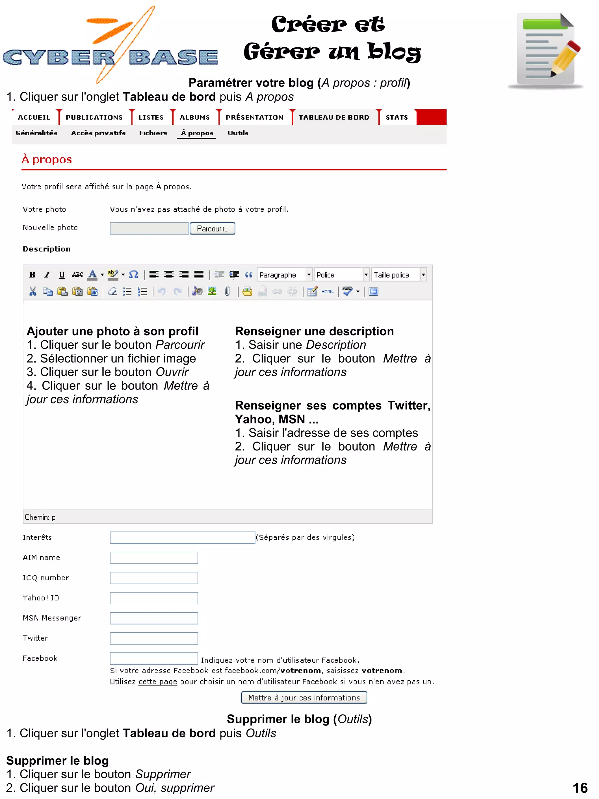 Créer et
                                            Gérer un blog
                                   Paramétrer votre blog (A propos : profil)
1. Cliquer sur l'onglet Tableau de bord puis A propos




   Ajouter une photo à son profil          Renseigner une description
   1. Cliquer sur le bouton Parcourir      1. Saisir une Description
   2. Sélectionner un fichier image        2. Cliquer sur le bouton Mettre à
   3. Cliquer sur le bouton Ouvrir         jour ces informations
   4. Cliquer sur le bouton Mettre à
   jour ces informations
                                           Renseigner ses comptes Twitter,
                                           Yahoo, MSN ...
                                           1. Saisir l'adresse de ses comptes
                                           2. Cliquer sur le bouton Mettre à
                                           jour ces informations




                                         Supprimer le blog (Outils)
1. Cliquer sur l'onglet Tableau de bord puis Outils

Supprimer le blog
1. Cliquer sur le bouton Supprimer
2. Cliquer sur le bouton Oui, supprimer                                         16
 