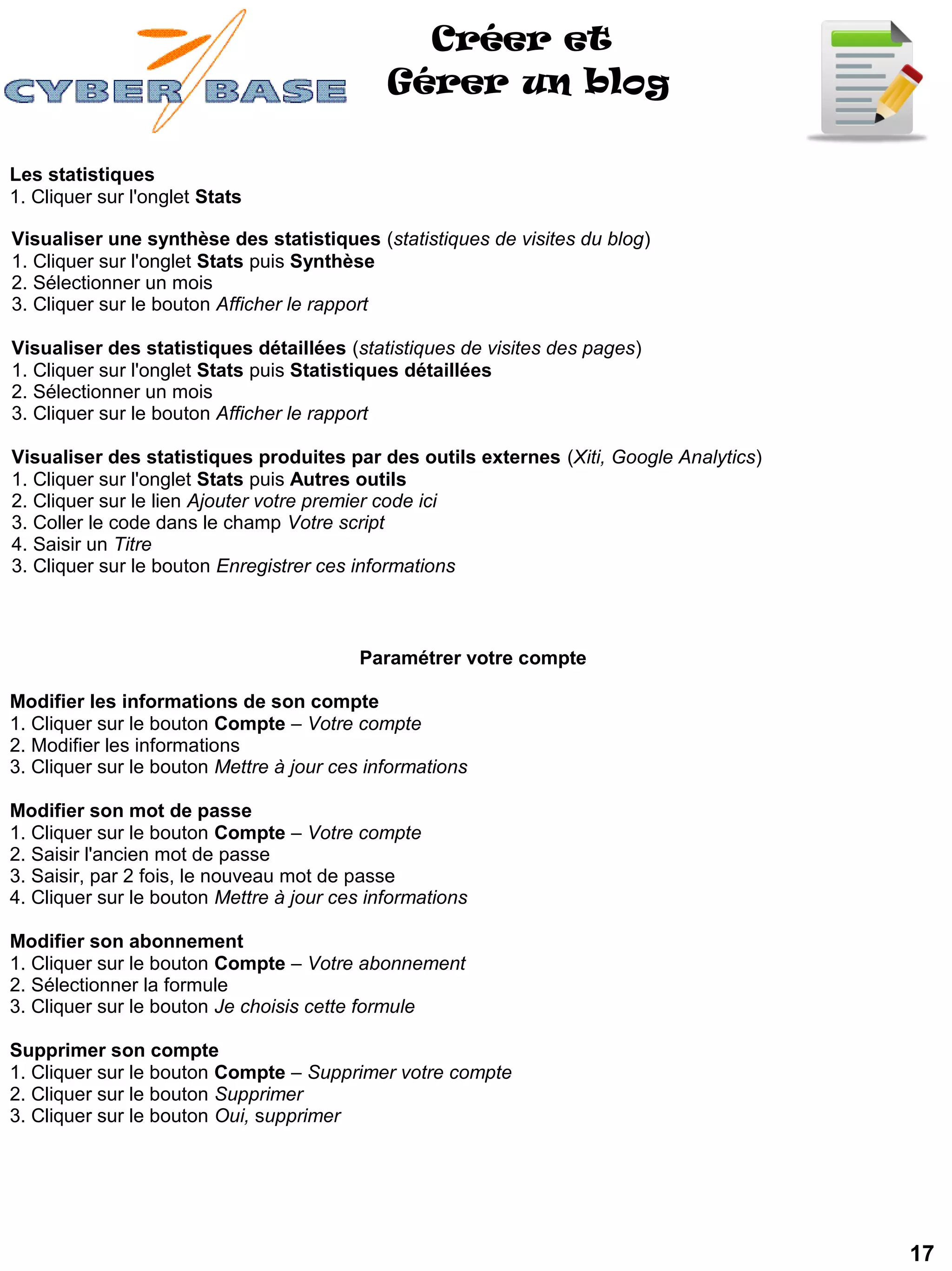 Créer et
                                             Gérer un blog

Les statistiques
1. Cliquer sur l'onglet Stats

Visualiser une synthèse des statistiques (statistiques de visites du blog)
1. Cliquer sur l'onglet Stats puis Synthèse
2. Sélectionner un mois
3. Cliquer sur le bouton Afficher le rapport

Visualiser des statistiques détaillées (statistiques de visites des pages)
1. Cliquer sur l'onglet Stats puis Statistiques détaillées
2. Sélectionner un mois
3. Cliquer sur le bouton Afficher le rapport

Visualiser des statistiques produites par des outils externes (Xiti, Google Analytics)
1. Cliquer sur l'onglet Stats puis Autres outils
2. Cliquer sur le lien Ajouter votre premier code ici
3. Coller le code dans le champ Votre script
4. Saisir un Titre
3. Cliquer sur le bouton Enregistrer ces informations



                                          Paramétrer votre compte

Modifier les informations de son compte
1. Cliquer sur le bouton Compte – Votre compte
2. Modifier les informations
3. Cliquer sur le bouton Mettre à jour ces informations

Modifier son mot de passe
1. Cliquer sur le bouton Compte – Votre compte
2. Saisir l'ancien mot de passe
3. Saisir, par 2 fois, le nouveau mot de passe
4. Cliquer sur le bouton Mettre à jour ces informations

Modifier son abonnement
1. Cliquer sur le bouton Compte – Votre abonnement
2. Sélectionner la formule
3. Cliquer sur le bouton Je choisis cette formule

Supprimer son compte
1. Cliquer sur le bouton Compte – Supprimer votre compte
2. Cliquer sur le bouton Supprimer
3. Cliquer sur le bouton Oui, supprimer




                                                                                         17
 
