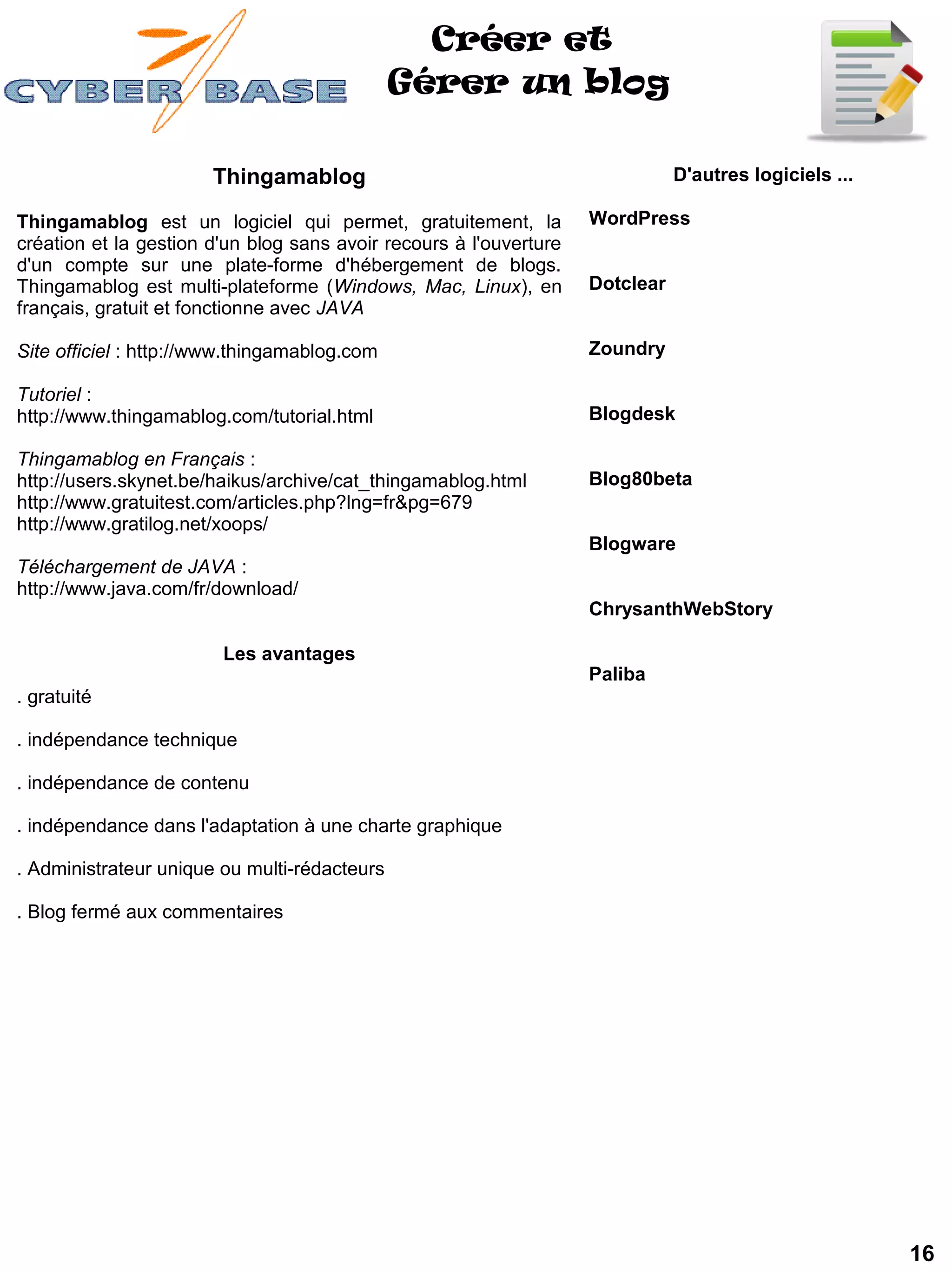 Créer et
                                              Gérer un blog

                       Thingamablog                                            D'autres logiciels ...

Thingamablog est un logiciel qui permet, gratuitement, la           WordPress 
création et la gestion d'un blog sans avoir recours à l'ouverture
d'un compte sur une plate-forme d'hébergement de blogs.
Thingamablog est multi-plateforme (Windows, Mac, Linux), en         Dotclear
français, gratuit et fonctionne avec JAVA

Site officiel : http://www.thingamablog.com                         Zoundry 

Tutoriel :
http://www.thingamablog.com/tutorial.html                           Blogdesk 

Thingamablog en Français :
http://users.skynet.be/haikus/archive/cat_thingamablog.html         Blog80beta
http://www.gratuitest.com/articles.php?lng=fr&pg=679
http://www.gratilog.net/xoops/
                                                                    Blogware 
Téléchargement de JAVA :
http://www.java.com/fr/download/
                                                                    ChrysanthWebStory 

                        Les avantages
                                                                    Paliba 
. gratuité

. indépendance technique

. indépendance de contenu

. indépendance dans l'adaptation à une charte graphique

. Administrateur unique ou multi-rédacteurs

. Blog fermé aux commentaires




                                                                                                        16
 