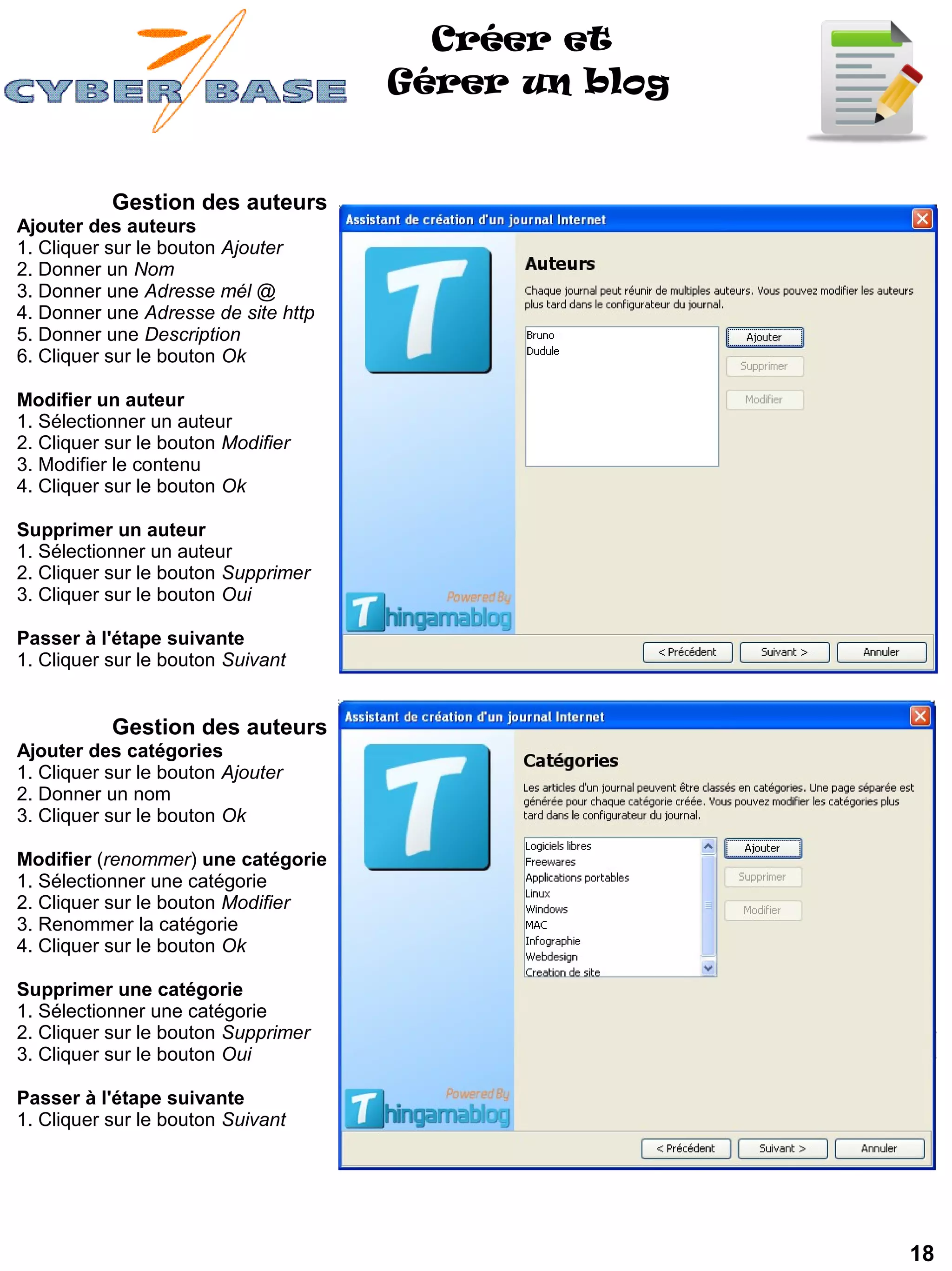 Créer et
                                     Gérer un blog


           Gestion des auteurs
Ajouter des auteurs
1. Cliquer sur le bouton Ajouter
2. Donner un Nom
3. Donner une Adresse mél @
4. Donner une Adresse de site http
5. Donner une Description
6. Cliquer sur le bouton Ok

Modifier un auteur
1. Sélectionner un auteur
2. Cliquer sur le bouton Modifier
3. Modifier le contenu
4. Cliquer sur le bouton Ok

Supprimer un auteur
1. Sélectionner un auteur
2. Cliquer sur le bouton Supprimer
3. Cliquer sur le bouton Oui

Passer à l'étape suivante
1. Cliquer sur le bouton Suivant


           Gestion des auteurs
Ajouter des catégories
1. Cliquer sur le bouton Ajouter
2. Donner un nom
3. Cliquer sur le bouton Ok

Modifier (renommer) une catégorie
1. Sélectionner une catégorie
2. Cliquer sur le bouton Modifier
3. Renommer la catégorie
4. Cliquer sur le bouton Ok

Supprimer une catégorie
1. Sélectionner une catégorie
2. Cliquer sur le bouton Supprimer
3. Cliquer sur le bouton Oui

Passer à l'étape suivante
1. Cliquer sur le bouton Suivant




                                                     18
 
