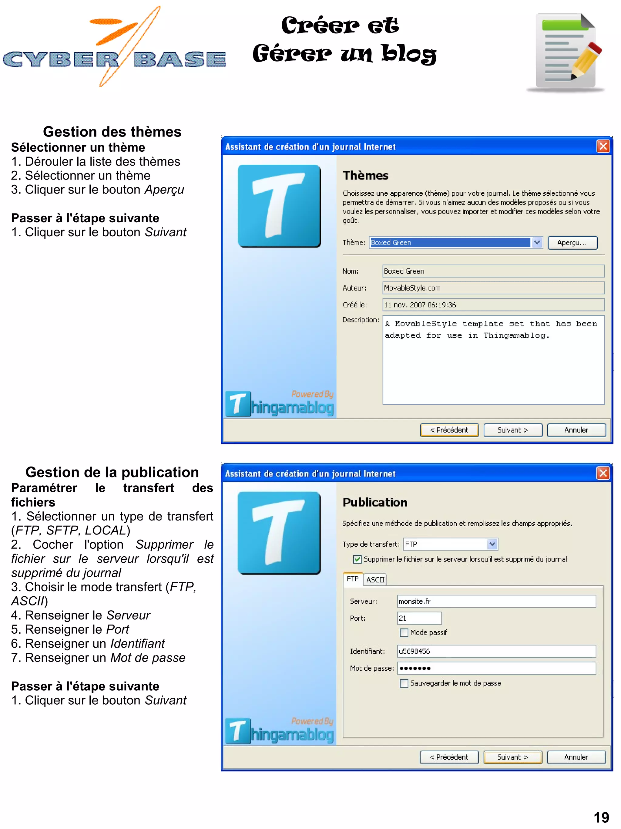 Créer et
                                       Gérer un blog


     Gestion des thèmes
Sélectionner un thème
1. Dérouler la liste des thèmes
2. Sélectionner un thème
3. Cliquer sur le bouton Aperçu

Passer à l'étape suivante
1. Cliquer sur le bouton Suivant




  Gestion de la publication
Paramétrer le transfert des
fichiers
1. Sélectionner un type de transfert
(FTP, SFTP, LOCAL)
2. Cocher l'option Supprimer le
fichier sur le serveur lorsqu'il est
supprimé du journal
3. Choisir le mode transfert (FTP,
ASCII)
4. Renseigner le Serveur
5. Renseigner le Port
6. Renseigner un Identifiant
7. Renseigner un Mot de passe

Passer à l'étape suivante
1. Cliquer sur le bouton Suivant




                                                       19
 