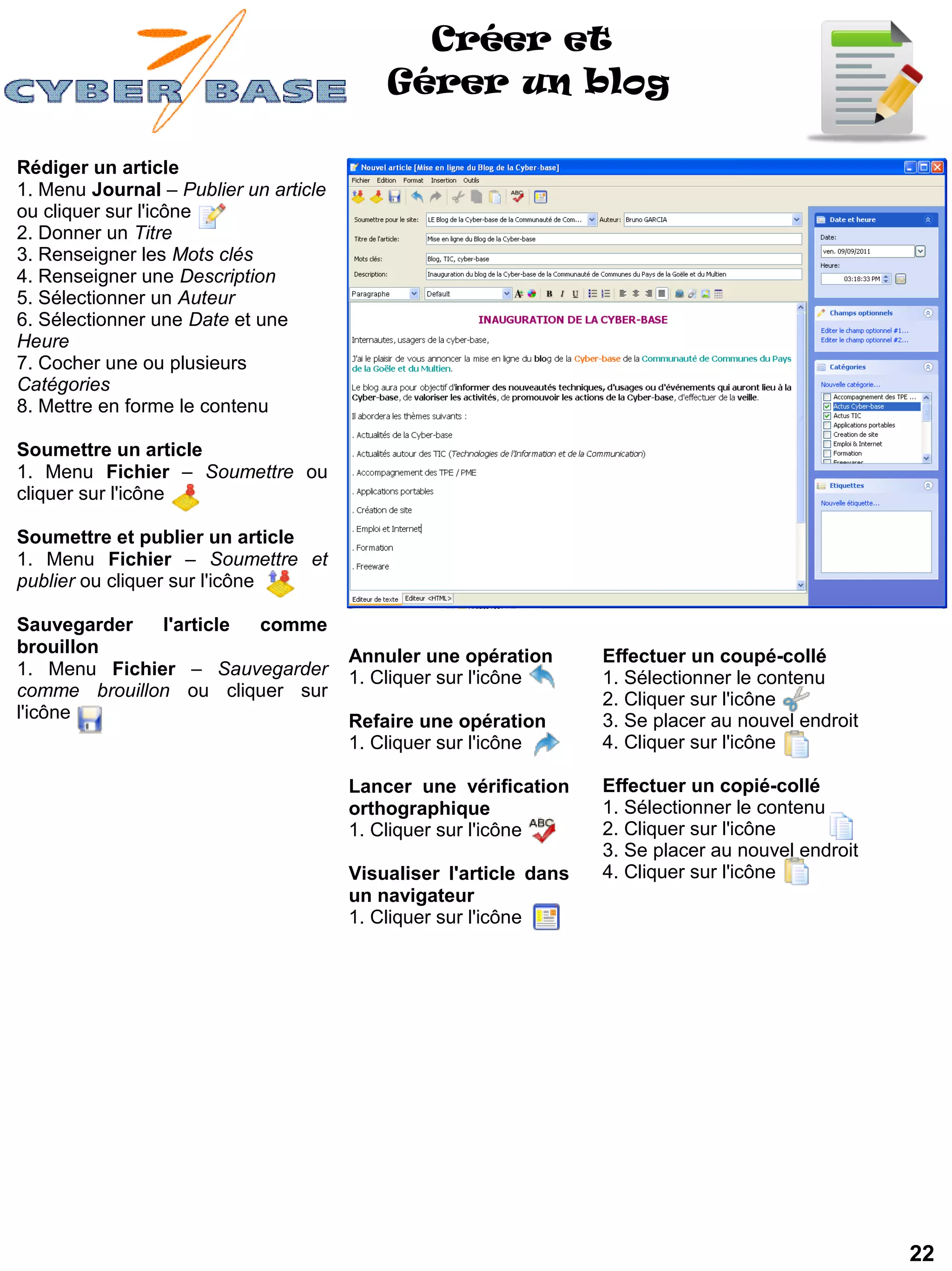 Créer et
                                           Gérer un blog

Rédiger un article
1. Menu Journal – Publier un article
ou cliquer sur l'icône
2. Donner un Titre
3. Renseigner les Mots clés
4. Renseigner une Description
5. Sélectionner un Auteur
6. Sélectionner une Date et une
Heure
7. Cocher une ou plusieurs
Catégories
8. Mettre en forme le contenu

Soumettre un article
1. Menu Fichier – Soumettre ou
cliquer sur l'icône

Soumettre et publier un article
1. Menu Fichier – Soumettre et
publier ou cliquer sur l'icône

Sauvegarder   l'article comme
brouillon                              Annuler une opération       Effectuer un coupé-collé
1. Menu Fichier – Sauvegarder          1. Cliquer sur l'icône      1. Sélectionner le contenu
comme brouillon ou cliquer sur                                     2. Cliquer sur l'icône
l'icône                                Refaire une opération       3. Se placer au nouvel endroit
                                       1. Cliquer sur l'icône      4. Cliquer sur l'icône

                                       Lancer une vérification     Effectuer un copié-collé
                                       orthographique              1. Sélectionner le contenu
                                       1. Cliquer sur l'icône      2. Cliquer sur l'icône
                                                                   3. Se placer au nouvel endroit
                                       Visualiser l'article dans   4. Cliquer sur l'icône
                                       un navigateur
                                       1. Cliquer sur l'icône




                                                                                                    22
 