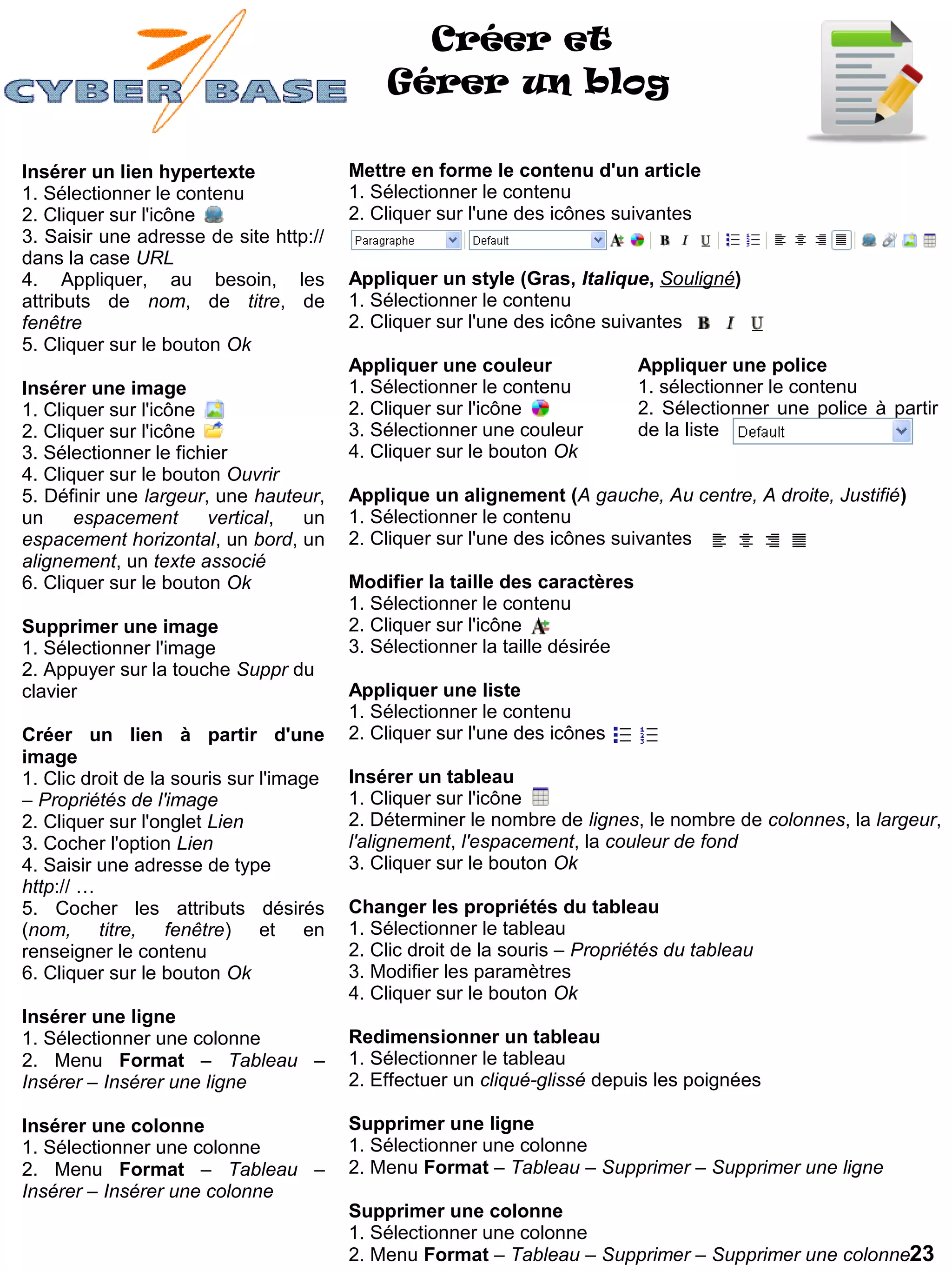 Créer et
                                             Gérer un blog

Insérer un lien hypertexte               Mettre en forme le contenu d'un article
1. Sélectionner le contenu               1. Sélectionner le contenu
2. Cliquer sur l'icône                   2. Cliquer sur l'une des icônes suivantes
3. Saisir une adresse de site http://
dans la case URL
4. Appliquer, au besoin, les             Appliquer un style (Gras, Italique, Souligné)
attributs de nom, de titre, de           1. Sélectionner le contenu
fenêtre                                  2. Cliquer sur l'une des icône suivantes
5. Cliquer sur le bouton Ok
                                         Appliquer une couleur               Appliquer une police
Insérer une image                        1. Sélectionner le contenu          1. sélectionner le contenu
1. Cliquer sur l'icône                   2. Cliquer sur l'icône              2. Sélectionner une police à partir
2. Cliquer sur l'icône                   3. Sélectionner une couleur         de la liste
3. Sélectionner le fichier               4. Cliquer sur le bouton Ok
4. Cliquer sur le bouton Ouvrir
5. Définir une largeur, une hauteur,     Applique un alignement (A gauche, Au centre, A droite, Justifié)
un     espacement      vertical, un      1. Sélectionner le contenu
espacement horizontal, un bord, un       2. Cliquer sur l'une des icônes suivantes
alignement, un texte associé
6. Cliquer sur le bouton Ok              Modifier la taille des caractères
                                         1. Sélectionner le contenu
Supprimer une image                      2. Cliquer sur l'icône
1. Sélectionner l'image                  3. Sélectionner la taille désirée
2. Appuyer sur la touche Suppr du
clavier                                  Appliquer une liste
                                         1. Sélectionner le contenu
Créer un lien à partir d'une             2. Cliquer sur l'une des icônes
image
1. Clic droit de la souris sur l'image   Insérer un tableau
– Propriétés de l'image                  1. Cliquer sur l'icône
2. Cliquer sur l'onglet Lien             2. Déterminer le nombre de lignes, le nombre de colonnes, la largeur,
3. Cocher l'option Lien                  l'alignement, l'espacement, la couleur de fond
4. Saisir une adresse de type            3. Cliquer sur le bouton Ok
http:// …
5. Cocher les attributs désirés          Changer les propriétés du tableau
(nom, titre, fenêtre) et en              1. Sélectionner le tableau
renseigner le contenu                    2. Clic droit de la souris – Propriétés du tableau
6. Cliquer sur le bouton Ok              3. Modifier les paramètres
                                         4. Cliquer sur le bouton Ok
Insérer une ligne
1. Sélectionner une colonne              Redimensionner un tableau
2. Menu Format – Tableau –               1. Sélectionner le tableau
Insérer – Insérer une ligne              2. Effectuer un cliqué-glissé depuis les poignées

Insérer une colonne                      Supprimer une ligne
1. Sélectionner une colonne              1. Sélectionner une colonne
2. Menu Format – Tableau –               2. Menu Format – Tableau – Supprimer – Supprimer une ligne
Insérer – Insérer une colonne
                                         Supprimer une colonne
                                         1. Sélectionner une colonne
                                         2. Menu Format – Tableau – Supprimer – Supprimer une colonne23
 