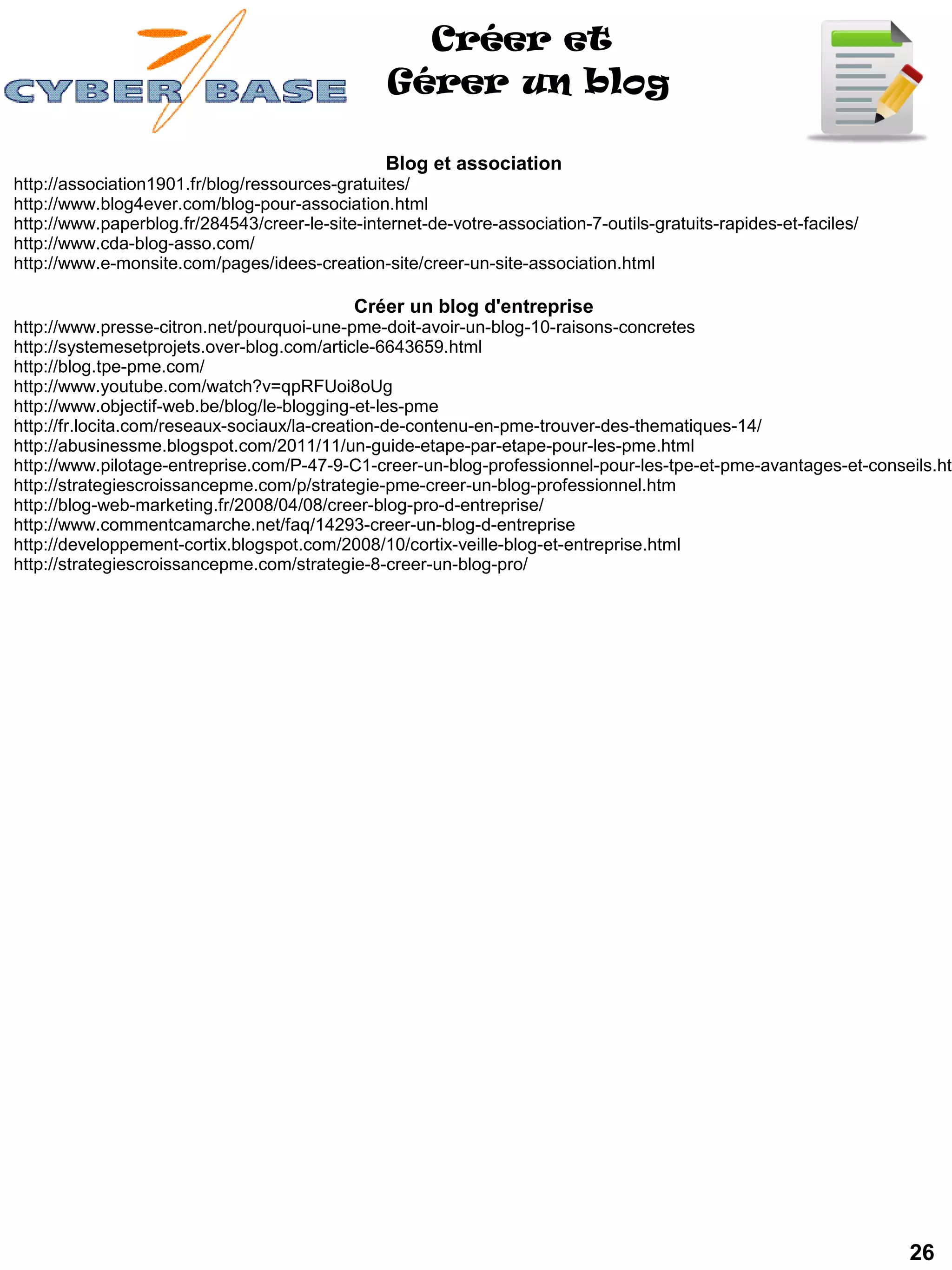 Créer et
                                                 Gérer un blog

                                                 Blog et association
http://association1901.fr/blog/ressources-gratuites/
http://www.blog4ever.com/blog-pour-association.html
http://www.paperblog.fr/284543/creer-le-site-internet-de-votre-association-7-outils-gratuits-rapides-et-faciles/
http://www.cda-blog-asso.com/
http://www.e-monsite.com/pages/idees-creation-site/creer-un-site-association.html

                                             Créer un blog d'entreprise
http://www.presse-citron.net/pourquoi-une-pme-doit-avoir-un-blog-10-raisons-concretes
http://systemesetprojets.over-blog.com/article-6643659.html
http://blog.tpe-pme.com/
http://www.youtube.com/watch?v=qpRFUoi8oUg
http://www.objectif-web.be/blog/le-blogging-et-les-pme
http://fr.locita.com/reseaux-sociaux/la-creation-de-contenu-en-pme-trouver-des-thematiques-14/
http://abusinessme.blogspot.com/2011/11/un-guide-etape-par-etape-pour-les-pme.html
http://www.pilotage-entreprise.com/P-47-9-C1-creer-un-blog-professionnel-pour-les-tpe-et-pme-avantages-et-conseils.htm
http://strategiescroissancepme.com/p/strategie-pme-creer-un-blog-professionnel.htm
http://blog-web-marketing.fr/2008/04/08/creer-blog-pro-d-entreprise/
http://www.commentcamarche.net/faq/14293-creer-un-blog-d-entreprise
http://developpement-cortix.blogspot.com/2008/10/cortix-veille-blog-et-entreprise.html
http://strategiescroissancepme.com/strategie-8-creer-un-blog-pro/




                                                                                                                   26
 
