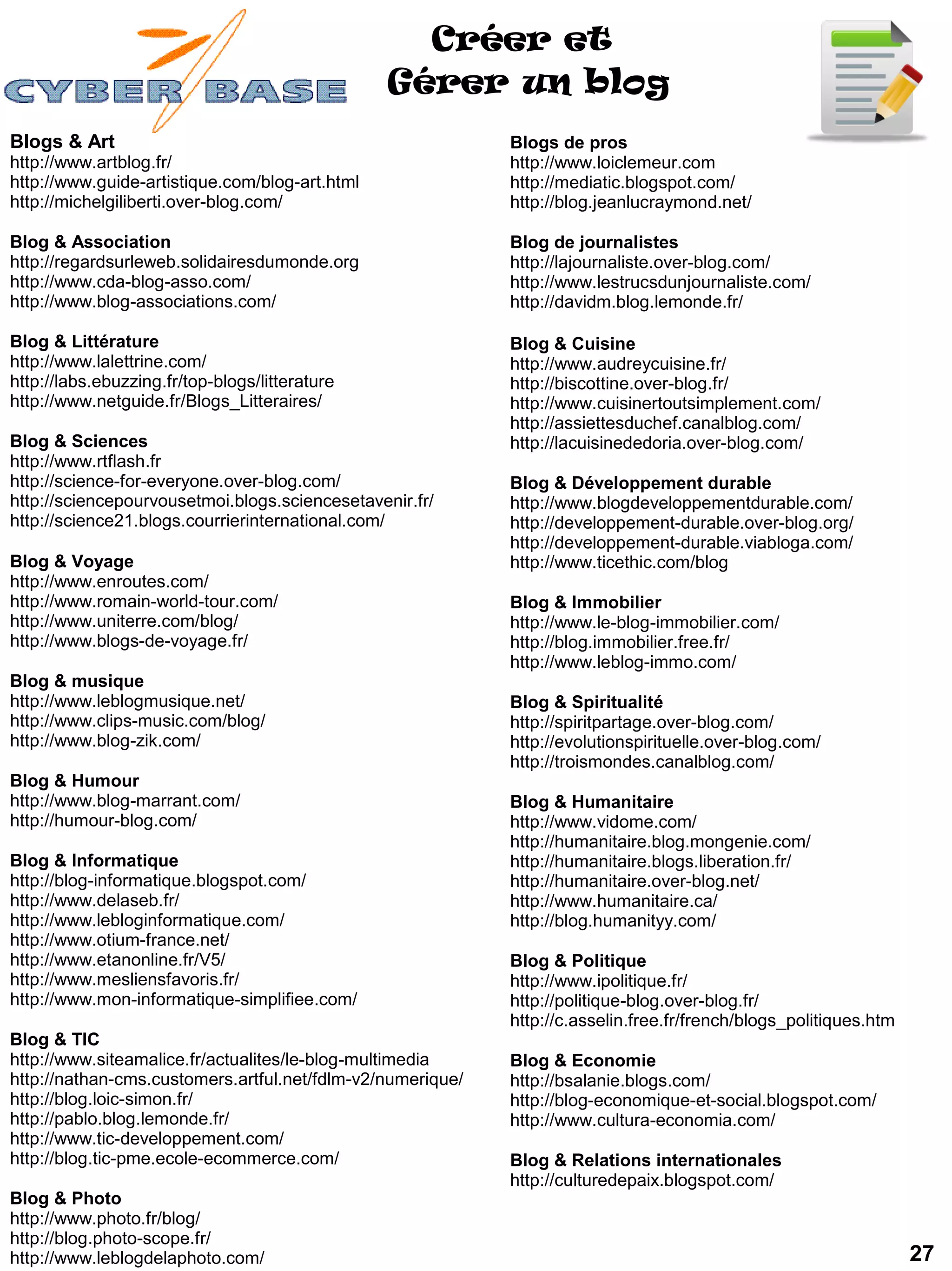 Créer et
                                                Gérer un blog
Blogs & Art                                                 Blogs de pros
http://www.artblog.fr/                                      http://www.loiclemeur.com
http://www.guide-artistique.com/blog-art.html               http://mediatic.blogspot.com/
http://michelgiliberti.over-blog.com/                       http://blog.jeanlucraymond.net/

Blog & Association                                          Blog de journalistes
http://regardsurleweb.solidairesdumonde.org                 http://lajournaliste.over-blog.com/
http://www.cda-blog-asso.com/                               http://www.lestrucsdunjournaliste.com/
http://www.blog-associations.com/                           http://davidm.blog.lemonde.fr/

Blog & Littérature                                          Blog & Cuisine
http://www.lalettrine.com/                                  http://www.audreycuisine.fr/
http://labs.ebuzzing.fr/top-blogs/litterature               http://biscottine.over-blog.fr/
http://www.netguide.fr/Blogs_Litteraires/                   http://www.cuisinertoutsimplement.com/
                                                            http://assiettesduchef.canalblog.com/
Blog & Sciences                                             http://lacuisinededoria.over-blog.com/
http://www.rtflash.fr
http://science-for-everyone.over-blog.com/                  Blog & Développement durable
http://sciencepourvousetmoi.blogs.sciencesetavenir.fr/      http://www.blogdeveloppementdurable.com/
http://science21.blogs.courrierinternational.com/           http://developpement-durable.over-blog.org/
                                                            http://developpement-durable.viabloga.com/
Blog & Voyage                                               http://www.ticethic.com/blog
http://www.enroutes.com/
http://www.romain-world-tour.com/                           Blog & Immobilier
http://www.uniterre.com/blog/                               http://www.le-blog-immobilier.com/
http://www.blogs-de-voyage.fr/                              http://blog.immobilier.free.fr/
                                                            http://www.leblog-immo.com/
Blog & musique
http://www.leblogmusique.net/                               Blog & Spiritualité
http://www.clips-music.com/blog/                            http://spiritpartage.over-blog.com/
http://www.blog-zik.com/                                    http://evolutionspirituelle.over-blog.com/
                                                            http://troismondes.canalblog.com/
Blog & Humour
http://www.blog-marrant.com/                                Blog & Humanitaire
http://humour-blog.com/                                     http://www.vidome.com/
                                                            http://humanitaire.blog.mongenie.com/
Blog & Informatique                                         http://humanitaire.blogs.liberation.fr/
http://blog-informatique.blogspot.com/                      http://humanitaire.over-blog.net/
http://www.delaseb.fr/                                      http://www.humanitaire.ca/
http://www.lebloginformatique.com/                          http://blog.humanityy.com/
http://www.otium-france.net/
http://www.etanonline.fr/V5/                                Blog & Politique
http://www.mesliensfavoris.fr/                              http://www.ipolitique.fr/
http://www.mon-informatique-simplifiee.com/                 http://politique-blog.over-blog.fr/
                                                            http://c.asselin.free.fr/french/blogs_politiques.htm
Blog & TIC
http://www.siteamalice.fr/actualites/le-blog-multimedia     Blog & Economie
http://nathan-cms.customers.artful.net/fdlm-v2/numerique/   http://bsalanie.blogs.com/
http://blog.loic-simon.fr/                                  http://blog-economique-et-social.blogspot.com/
http://pablo.blog.lemonde.fr/                               http://www.cultura-economia.com/
http://www.tic-developpement.com/
http://blog.tic-pme.ecole-ecommerce.com/                    Blog & Relations internationales
                                                            http://culturedepaix.blogspot.com/
Blog & Photo
http://www.photo.fr/blog/
http://blog.photo-scope.fr/
http://www.leblogdelaphoto.com/                                                                                    27
 