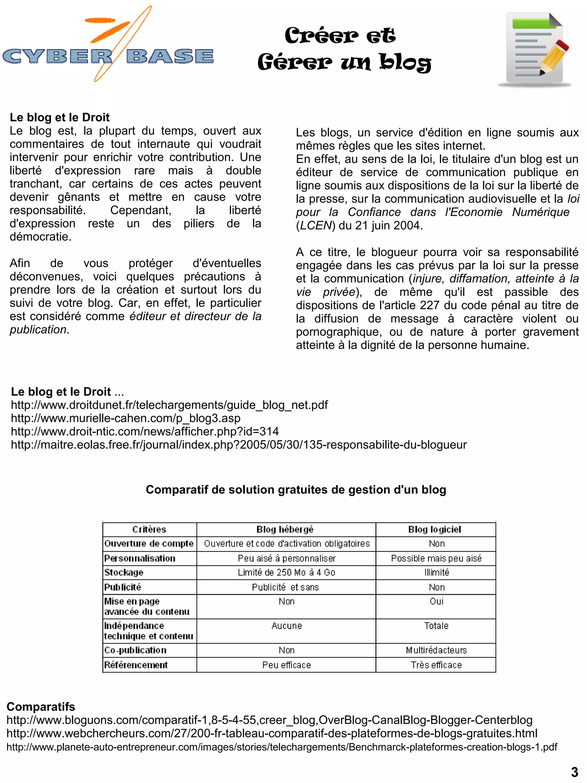 Créer et
                                                    Gérer un blog

Le blog et le Droit
Le blog est, la plupart du temps, ouvert aux                Les blogs, un service d'édition en ligne soumis aux
commentaires de tout internaute qui voudrait                mêmes règles que les sites internet.
intervenir pour enrichir votre contribution. Une            En effet, au sens de la loi, le titulaire d'un blog est un
liberté d'expression rare mais à double                     éditeur de service de communication publique en
tranchant, car certains de ces actes peuvent                ligne soumis aux dispositions de la loi sur la liberté de
devenir gênants et mettre en cause votre                    la presse, sur la communication audiovisuelle et la loi
responsabilité.     Cependant,      la     liberté          pour la Confiance dans l'Economie Numérique
d'expression reste un des piliers de la                     (LCEN) du 21 juin 2004.
démocratie.
                                                            A ce titre, le blogueur pourra voir sa responsabilité
Afin    de    vous    protéger     d'éventuelles            engagée dans les cas prévus par la loi sur la presse
déconvenues, voici quelques précautions à                   et la communication (injure, diffamation, atteinte à la
prendre lors de la création et surtout lors du              vie privée), de même qu'il est passible des
suivi de votre blog. Car, en effet, le particulier          dispositions de l'article 227 du code pénal au titre de
est considéré comme éditeur et directeur de la              la diffusion de message à caractère violent ou
publication.                                                pornographique, ou de nature à porter gravement
                                                            atteinte à la dignité de la personne humaine.


Le blog et le Droit ...
http://www.droitdunet.fr/telechargements/guide_blog_net.pdf
http://www.murielle-cahen.com/p_blog3.asp
http://www.droit-ntic.com/news/afficher.php?id=314
http://maitre.eolas.free.fr/journal/index.php?2005/05/30/135-responsabilite-du-blogueur


                             Comparatif de solution gratuites de gestion d'un blog




Comparatifs
http://www.bloguons.com/comparatif-1,8-5-4-55,creer_blog,OverBlog-CanalBlog-Blogger-Centerblog
http://www.webchercheurs.com/27/200-fr-tableau-comparatif-des-plateformes-de-blogs-gratuites.html
http://www.planete-auto-entrepreneur.com/images/stories/telechargements/Benchmarck-plateformes-creation-blogs-1.pdf

                                                                                                                      3
 