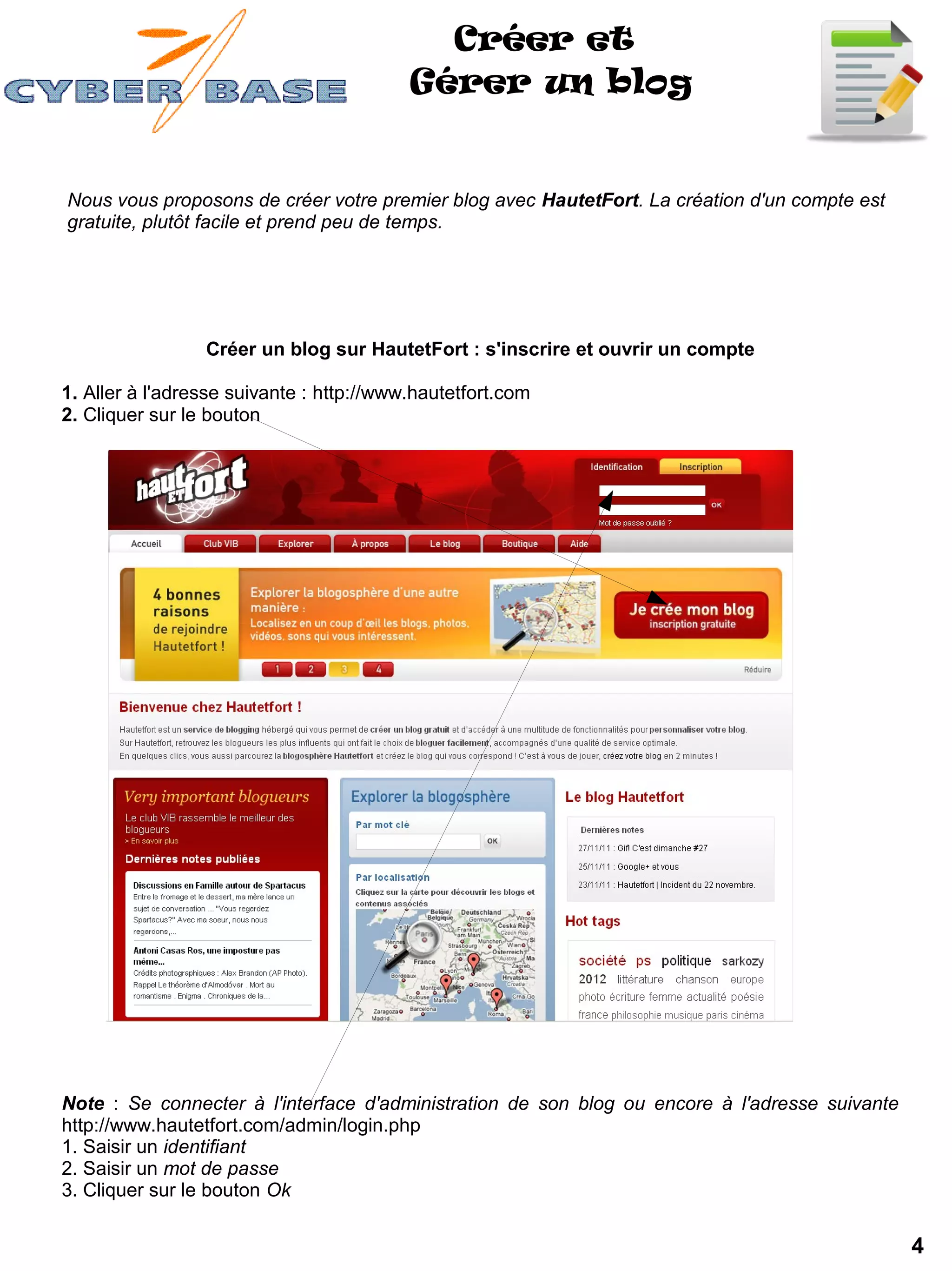 Créer et
                                          Gérer un blog


Nous vous proposons de créer votre premier blog avec HautetFort. La création d'un compte est
gratuite, plutôt facile et prend peu de temps.




                 Créer un blog sur HautetFort : s'inscrire et ouvrir un compte

1. Aller à l'adresse suivante : http://www.hautetfort.com
2. Cliquer sur le bouton




Note : Se connecter à l'interface d'administration de son blog ou encore à l'adresse suivante
http://www.hautetfort.com/admin/login.php
1. Saisir un identifiant
2. Saisir un mot de passe
3. Cliquer sur le bouton Ok

                                                                                                4
 