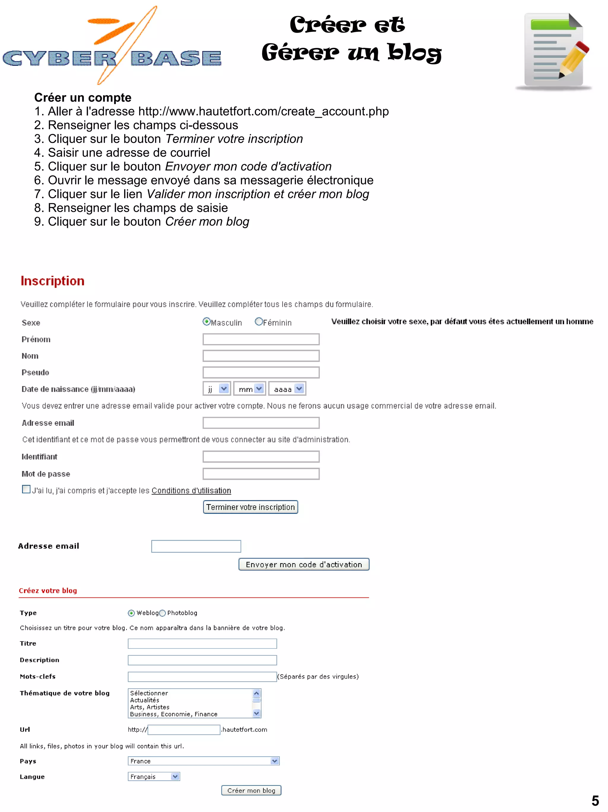 Créer et
                                         Gérer un blog

Créer un compte
1. Aller à l'adresse http://www.hautetfort.com/create_account.php
2. Renseigner les champs ci-dessous
3. Cliquer sur le bouton Terminer votre inscription
4. Saisir une adresse de courriel
5. Cliquer sur le bouton Envoyer mon code d'activation
6. Ouvrir le message envoyé dans sa messagerie électronique
7. Cliquer sur le lien Valider mon inscription et créer mon blog
8. Renseigner les champs de saisie
9. Cliquer sur le bouton Créer mon blog




                                                                    5
 