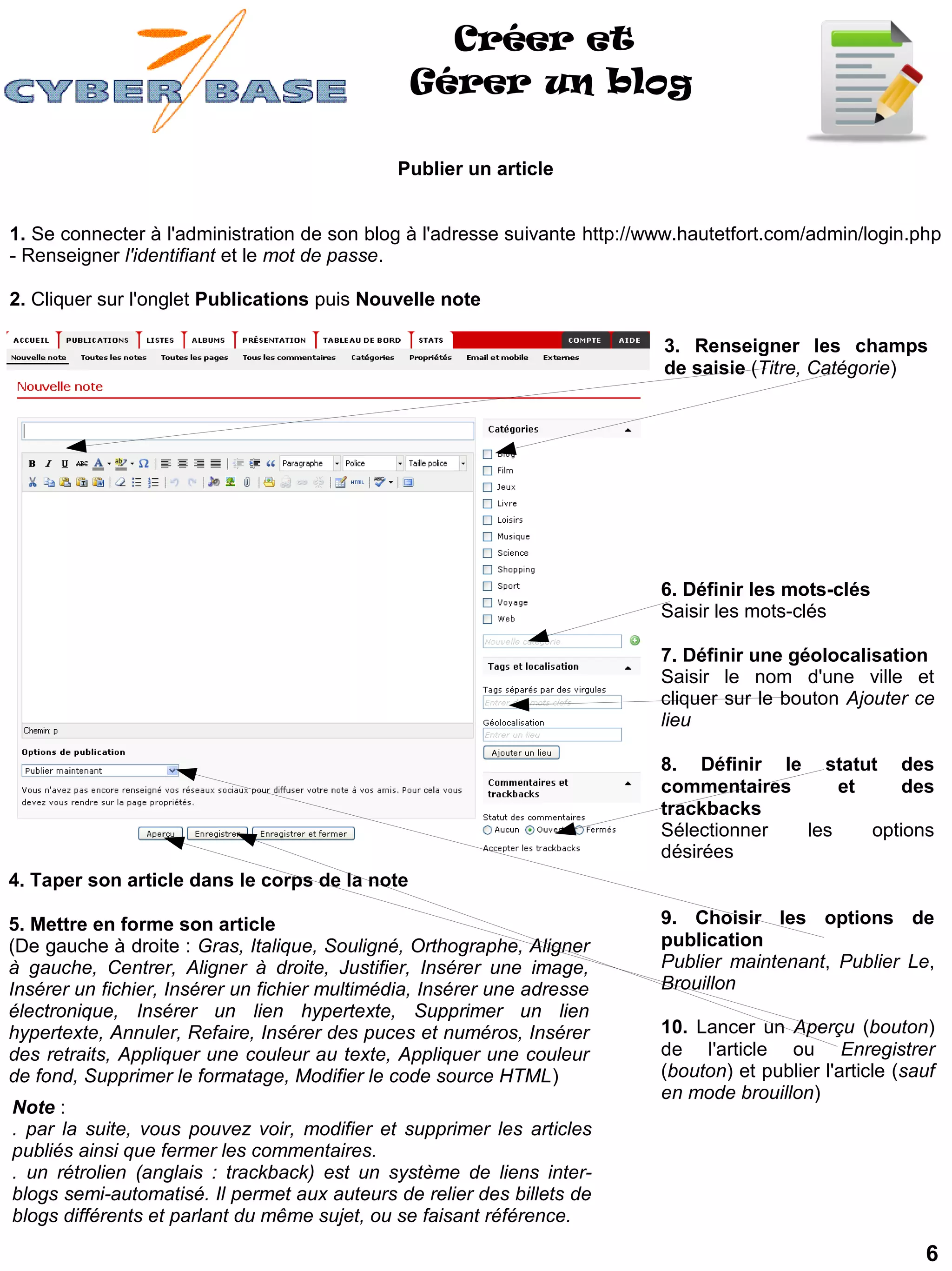 Créer et
                                                Gérer un blog

                                              Publier un article


1. Se connecter à l'administration de son blog à l'adresse suivante http://www.hautetfort.com/admin/login.php
- Renseigner l'identifiant et le mot de passe.

2. Cliquer sur l'onglet Publications puis Nouvelle note

                                                                            3. Renseigner les champs
                                                                            de saisie (Titre, Catégorie)




                                                                            6. Définir les mots-clés
                                                                            Saisir les mots-clés

                                                                            7. Définir une géolocalisation
                                                                            Saisir le nom d'une ville et
                                                                            cliquer sur le bouton Ajouter ce
                                                                            lieu

                                                                            8. Définir le statut des
                                                                            commentaires     et     des
                                                                            trackbacks
                                                                            Sélectionner les    options
                                                                            désirées
4. Taper son article dans le corps de la note

5. Mettre en forme son article                                              9. Choisir les options de
(De gauche à droite : Gras, Italique, Souligné, Orthographe, Aligner        publication
à gauche, Centrer, Aligner à droite, Justifier, Insérer une image,          Publier maintenant, Publier Le,
Insérer un fichier, Insérer un fichier multimédia, Insérer une adresse      Brouillon
électronique, Insérer un lien hypertexte, Supprimer un lien
hypertexte, Annuler, Refaire, Insérer des puces et numéros, Insérer         10. Lancer un Aperçu (bouton)
des retraits, Appliquer une couleur au texte, Appliquer une couleur         de l'article ou Enregistrer
de fond, Supprimer le formatage, Modifier le code source HTML)              (bouton) et publier l'article (sauf
                                                                            en mode brouillon)
Note :
. par la suite, vous pouvez voir, modifier et supprimer les articles
publiés ainsi que fermer les commentaires.
. un rétrolien (anglais : trackback) est un système de liens inter-
blogs semi-automatisé. Il permet aux auteurs de relier des billets de
blogs différents et parlant du même sujet, ou se faisant référence.

                                                                                                             6
 