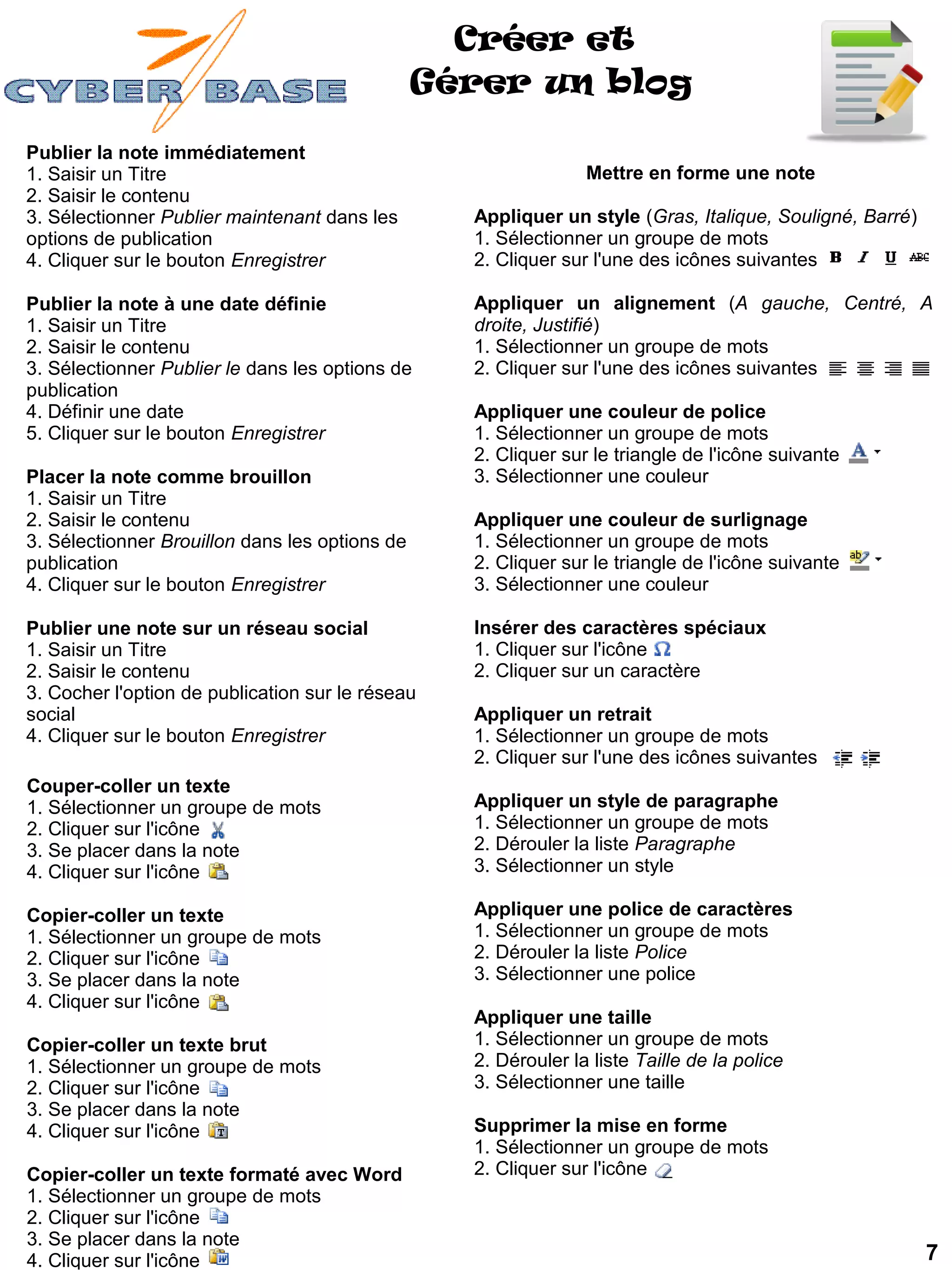 Créer et
                                                Gérer un blog

Publier la note immédiatement
1. Saisir un Titre                                              Mettre en forme une note
2. Saisir le contenu
3. Sélectionner Publier maintenant dans les       Appliquer un style (Gras, Italique, Souligné, Barré)
options de publication                            1. Sélectionner un groupe de mots
4. Cliquer sur le bouton Enregistrer              2. Cliquer sur l'une des icônes suivantes

Publier la note à une date définie                Appliquer un alignement (A gauche, Centré, A
1. Saisir un Titre                                droite, Justifié)
2. Saisir le contenu                              1. Sélectionner un groupe de mots
3. Sélectionner Publier le dans les options de    2. Cliquer sur l'une des icônes suivantes
publication
4. Définir une date                               Appliquer une couleur de police
5. Cliquer sur le bouton Enregistrer              1. Sélectionner un groupe de mots
                                                  2. Cliquer sur le triangle de l'icône suivante
Placer la note comme brouillon                    3. Sélectionner une couleur
1. Saisir un Titre
2. Saisir le contenu                              Appliquer une couleur de surlignage
3. Sélectionner Brouillon dans les options de     1. Sélectionner un groupe de mots
publication                                       2. Cliquer sur le triangle de l'icône suivante
4. Cliquer sur le bouton Enregistrer              3. Sélectionner une couleur

Publier une note sur un réseau social             Insérer des caractères spéciaux
1. Saisir un Titre                                1. Cliquer sur l'icône
2. Saisir le contenu                              2. Cliquer sur un caractère
3. Cocher l'option de publication sur le réseau
social                                            Appliquer un retrait
4. Cliquer sur le bouton Enregistrer              1. Sélectionner un groupe de mots
                                                  2. Cliquer sur l'une des icônes suivantes
Couper-coller un texte
1. Sélectionner un groupe de mots                 Appliquer un style de paragraphe
2. Cliquer sur l'icône                            1. Sélectionner un groupe de mots
3. Se placer dans la note                         2. Dérouler la liste Paragraphe
4. Cliquer sur l'icône                            3. Sélectionner un style

Copier-coller un texte                            Appliquer une police de caractères
1. Sélectionner un groupe de mots                 1. Sélectionner un groupe de mots
2. Cliquer sur l'icône                            2. Dérouler la liste Police
3. Se placer dans la note                         3. Sélectionner une police
4. Cliquer sur l'icône
                                                  Appliquer une taille
Copier-coller un texte brut                       1. Sélectionner un groupe de mots
1. Sélectionner un groupe de mots                 2. Dérouler la liste Taille de la police
2. Cliquer sur l'icône                            3. Sélectionner une taille
3. Se placer dans la note
4. Cliquer sur l'icône                            Supprimer la mise en forme
                                                  1. Sélectionner un groupe de mots
Copier-coller un texte formaté avec Word          2. Cliquer sur l'icône
1. Sélectionner un groupe de mots
2. Cliquer sur l'icône
3. Se placer dans la note
4. Cliquer sur l'icône                                                                                   7
 