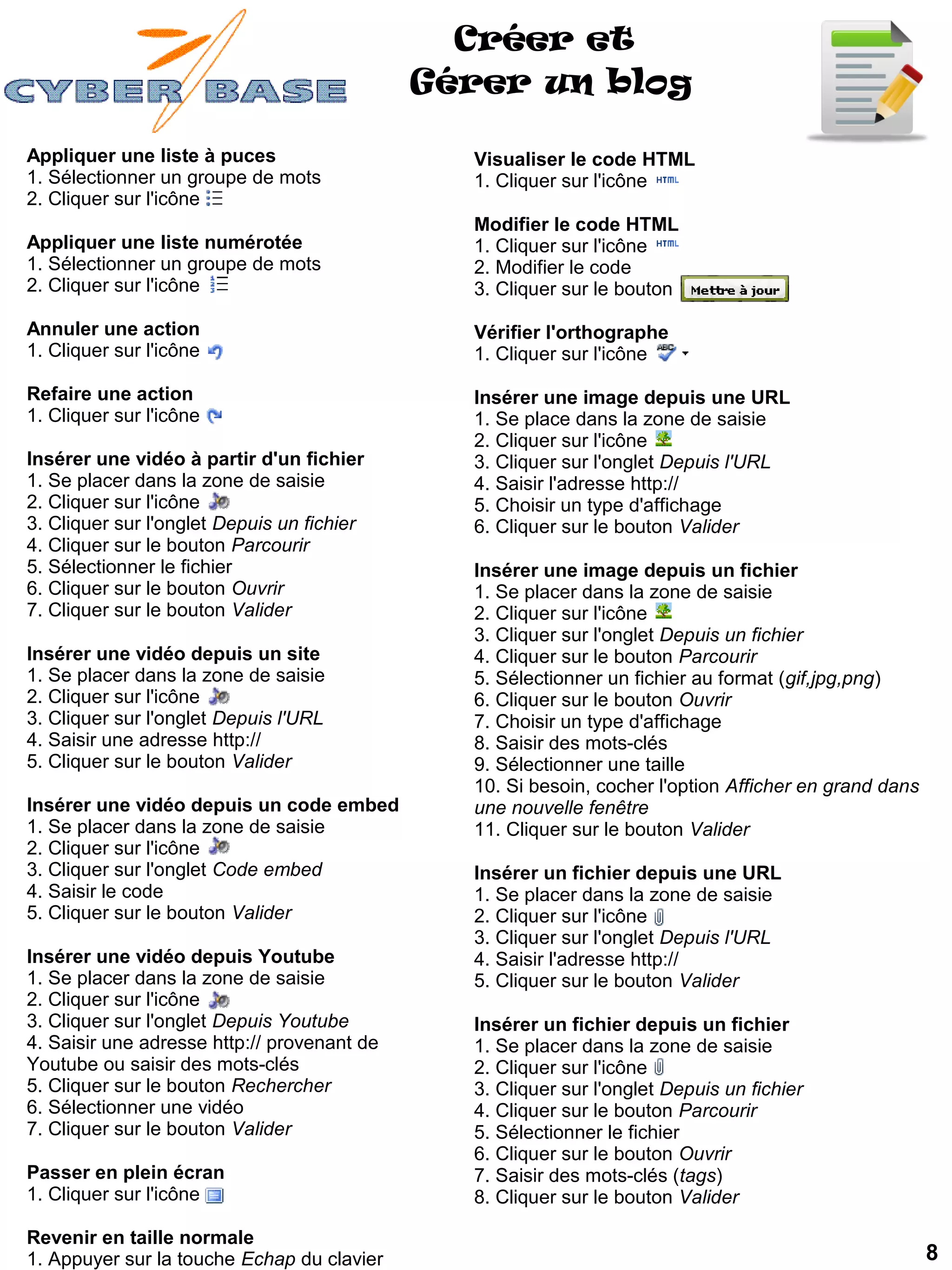 Créer et
                                             Gérer un blog

Appliquer une liste à puces                    Visualiser le code HTML
1. Sélectionner un groupe de mots              1. Cliquer sur l'icône
2. Cliquer sur l'icône
                                               Modifier le code HTML
Appliquer une liste numérotée                  1. Cliquer sur l'icône
1. Sélectionner un groupe de mots              2. Modifier le code
2. Cliquer sur l'icône                         3. Cliquer sur le bouton

Annuler une action                             Vérifier l'orthographe
1. Cliquer sur l'icône                         1. Cliquer sur l'icône

Refaire une action                             Insérer une image depuis une URL
1. Cliquer sur l'icône                         1. Se place dans la zone de saisie
                                               2. Cliquer sur l'icône
Insérer une vidéo à partir d'un fichier        3. Cliquer sur l'onglet Depuis l'URL
1. Se placer dans la zone de saisie            4. Saisir l'adresse http://
2. Cliquer sur l'icône                         5. Choisir un type d'affichage
3. Cliquer sur l'onglet Depuis un fichier      6. Cliquer sur le bouton Valider
4. Cliquer sur le bouton Parcourir
5. Sélectionner le fichier                     Insérer une image depuis un fichier
6. Cliquer sur le bouton Ouvrir                1. Se placer dans la zone de saisie
7. Cliquer sur le bouton Valider               2. Cliquer sur l'icône
                                               3. Cliquer sur l'onglet Depuis un fichier
Insérer une vidéo depuis un site               4. Cliquer sur le bouton Parcourir
1. Se placer dans la zone de saisie            5. Sélectionner un fichier au format (gif,jpg,png)
2. Cliquer sur l'icône                         6. Cliquer sur le bouton Ouvrir
3. Cliquer sur l'onglet Depuis l'URL           7. Choisir un type d'affichage
4. Saisir une adresse http://                  8. Saisir des mots-clés
5. Cliquer sur le bouton Valider               9. Sélectionner une taille
                                               10. Si besoin, cocher l'option Afficher en grand dans
Insérer une vidéo depuis un code embed         une nouvelle fenêtre
1. Se placer dans la zone de saisie            11. Cliquer sur le bouton Valider
2. Cliquer sur l'icône
3. Cliquer sur l'onglet Code embed             Insérer un fichier depuis une URL
4. Saisir le code                              1. Se placer dans la zone de saisie
5. Cliquer sur le bouton Valider               2. Cliquer sur l'icône
                                               3. Cliquer sur l'onglet Depuis l'URL
Insérer une vidéo depuis Youtube               4. Saisir l'adresse http://
1. Se placer dans la zone de saisie            5. Cliquer sur le bouton Valider
2. Cliquer sur l'icône
3. Cliquer sur l'onglet Depuis Youtube         Insérer un fichier depuis un fichier
4. Saisir une adresse http:// provenant de     1. Se placer dans la zone de saisie
Youtube ou saisir des mots-clés                2. Cliquer sur l'icône
5. Cliquer sur le bouton Rechercher            3. Cliquer sur l'onglet Depuis un fichier
6. Sélectionner une vidéo                      4. Cliquer sur le bouton Parcourir
7. Cliquer sur le bouton Valider               5. Sélectionner le fichier
                                               6. Cliquer sur le bouton Ouvrir
Passer en plein écran                          7. Saisir des mots-clés (tags)
1. Cliquer sur l'icône                         8. Cliquer sur le bouton Valider

Revenir en taille normale
1. Appuyer sur la touche Echap du clavier                                                              8
 
