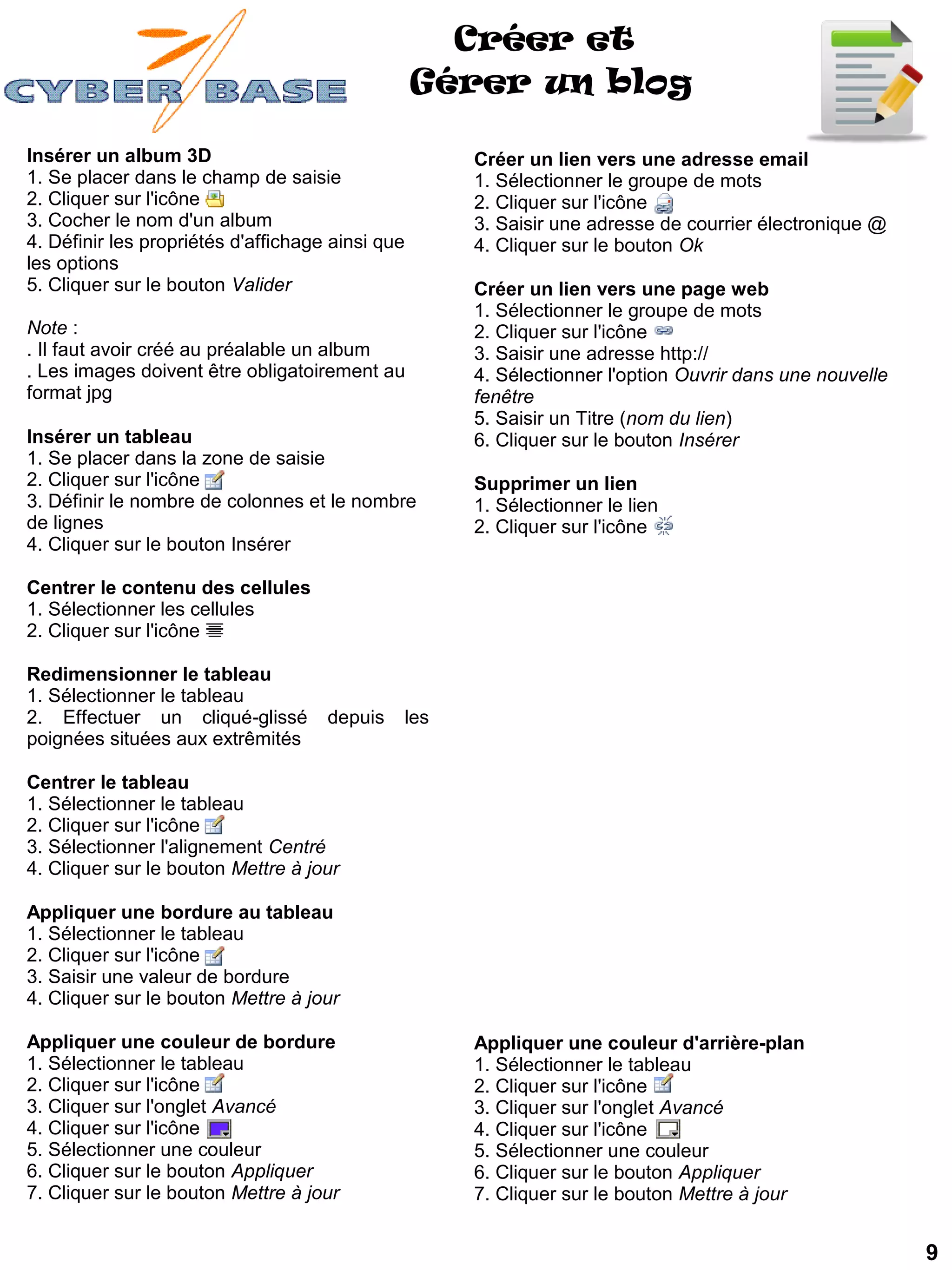 Créer et
                                                  Gérer un blog

Insérer un album 3D                                 Créer un lien vers une adresse email
1. Se placer dans le champ de saisie                1. Sélectionner le groupe de mots
2. Cliquer sur l'icône                              2. Cliquer sur l'icône
3. Cocher le nom d'un album                         3. Saisir une adresse de courrier électronique @
4. Définir les propriétés d'affichage ainsi que     4. Cliquer sur le bouton Ok
les options
5. Cliquer sur le bouton Valider                    Créer un lien vers une page web
                                                    1. Sélectionner le groupe de mots
Note :                                              2. Cliquer sur l'icône
. Il faut avoir créé au préalable un album          3. Saisir une adresse http://
. Les images doivent être obligatoirement au        4. Sélectionner l'option Ouvrir dans une nouvelle
format jpg                                          fenêtre
                                                    5. Saisir un Titre (nom du lien)
Insérer un tableau                                  6. Cliquer sur le bouton Insérer
1. Se placer dans la zone de saisie
2. Cliquer sur l'icône                              Supprimer un lien
3. Définir le nombre de colonnes et le nombre       1. Sélectionner le lien
de lignes                                           2. Cliquer sur l'icône
4. Cliquer sur le bouton Insérer

Centrer le contenu des cellules
1. Sélectionner les cellules
2. Cliquer sur l'icône

Redimensionner le tableau
1. Sélectionner le tableau
2. Effectuer un cliqué-glissé        depuis   les
poignées situées aux extrêmités

Centrer le tableau
1. Sélectionner le tableau
2. Cliquer sur l'icône
3. Sélectionner l'alignement Centré
4. Cliquer sur le bouton Mettre à jour

Appliquer une bordure au tableau
1. Sélectionner le tableau
2. Cliquer sur l'icône
3. Saisir une valeur de bordure
4. Cliquer sur le bouton Mettre à jour

Appliquer une couleur de bordure                    Appliquer une couleur d'arrière-plan
1. Sélectionner le tableau                          1. Sélectionner le tableau
2. Cliquer sur l'icône                              2. Cliquer sur l'icône
3. Cliquer sur l'onglet Avancé                      3. Cliquer sur l'onglet Avancé
4. Cliquer sur l'icône                              4. Cliquer sur l'icône
5. Sélectionner une couleur                         5. Sélectionner une couleur
6. Cliquer sur le bouton Appliquer                  6. Cliquer sur le bouton Appliquer
7. Cliquer sur le bouton Mettre à jour              7. Cliquer sur le bouton Mettre à jour


                                                                                                        9
 
