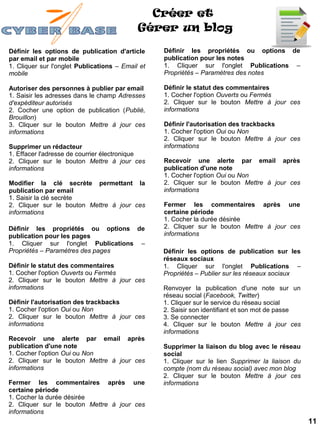 Créer et
                                            Gérer un blog

Définir les options de publication d'article      Définir les propriétés ou options de
par email et par mobile                           publication pour les notes
1. Cliquer sur l'onglet Publications – Email et   1. Cliquer sur l'onglet Publications –
mobile                                            Propriétés – Paramètres des notes

Autoriser des personnes à publier par email       Définir le statut des commentaires
1. Saisir les adresses dans le champ Adresses     1. Cocher l'option Ouverts ou Fermés
d'expéditeur autorisés                            2. Cliquer sur le bouton Mettre à jour ces
2. Cocher une option de publication (Publié,      informations
Brouillon)
3. Cliquer sur le bouton Mettre à jour ces        Définir l'autorisation des trackbacks
informations                                      1. Cocher l'option Oui ou Non
                                                  2. Cliquer sur le bouton Mettre à jour ces
Supprimer un rédacteur                            informations
1. Effacer l'adresse de courrier électronique
2. Cliquer sur le bouton Mettre à jour ces        Recevoir une alerte par email après
informations                                      publication d'une note
                                                  1. Cocher l'option Oui ou Non
Modifier la clé secrète permettant la             2. Cliquer sur le bouton Mettre à jour ces
publication par email                             informations
1. Saisir la clé secrète
2. Cliquer sur le bouton Mettre à jour ces        Fermer les commentaires après une
informations                                      certaine période
                                                  1. Cocher la durée désirée
Définir les propriétés ou options de              2. Cliquer sur le bouton Mettre à jour ces
publication pour les pages                        informations
1. Cliquer sur l'onglet Publications –
Propriétés – Paramètres des pages                 Définir les options de publication sur les
                                                  réseaux sociaux
Définir le statut des commentaires                1. Cliquer sur l'onglet Publications –
1. Cocher l'option Ouverts ou Fermés              Propriétés – Publier sur les réseaux sociaux
2. Cliquer sur le bouton Mettre à jour ces
informations                                      Renvoyer la publication d'une note sur un
                                                  réseau social (Facebook, Twitter)
Définir l'autorisation des trackbacks             1. Cliquer sur le service du réseau social
1. Cocher l'option Oui ou Non                     2. Saisir son identifiant et son mot de passe
2. Cliquer sur le bouton Mettre à jour ces        3. Se connecter
informations                                      4. Cliquer sur le bouton Mettre à jour ces
                                                  informations
Recevoir une alerte par email après
publication d'une note                            Supprimer la liaison du blog avec le réseau
1. Cocher l'option Oui ou Non                     social
2. Cliquer sur le bouton Mettre à jour ces        1. Cliquer sur le lien Supprimer la liaison du
informations                                      compte (nom du réseau social) avec mon blog
                                                  2. Cliquer sur le bouton Mettre à jour ces
Fermer les commentaires après une                 informations
certaine période
1. Cocher la durée désirée
2. Cliquer sur le bouton Mettre à jour ces
informations
                                                                                                   11
 