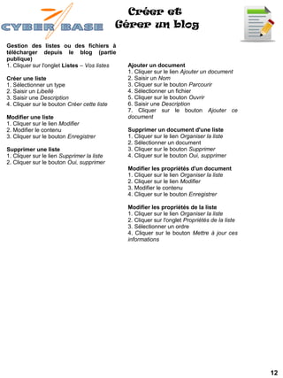 Créer et
                                             Gérer un blog

Gestion des listes ou des fichiers à
télécharger depuis le blog (partie
publique)
1. Cliquer sur l'onglet Listes – Vos listes   Ajouter un document
                                              1. Cliquer sur le lien Ajouter un document
Créer une liste                               2. Saisir un Nom
1. Sélectionner un type                       3. Cliquer sur le bouton Parcourir
2. Saisir un Libellé                          4. Sélectionner un fichier
3. Saisir une Description                     5. Cliquer sur le bouton Ouvrir
4. Cliquer sur le bouton Créer cette liste    6. Saisir une Description
                                              7. Cliquer sur le bouton Ajouter ce
Modifier une liste                            document
1. Cliquer sur le lien Modifier
2. Modifier le contenu                        Supprimer un document d'une liste
3. Cliquer sur le bouton Enregistrer          1. Cliquer sur le lien Organiser la liste
                                              2. Sélectionner un document
Supprimer une liste                           3. Cliquer sur le bouton Supprimer
1. Cliquer sur le lien Supprimer la liste     4. Cliquer sur le bouton Oui, supprimer
2. Cliquer sur le bouton Oui, supprimer
                                              Modifier les propriétés d'un document
                                              1. Cliquer sur le lien Organiser la liste
                                              2. Cliquer sur le lien Modifier
                                              3. Modifier le contenu
                                              4. Cliquer sur le bouton Enregistrer

                                              Modifier les propriétés de la liste
                                              1. Cliquer sur le lien Organiser la liste
                                              2. Cliquer sur l'onglet Propriétés de la liste
                                              3. Sélectionner un ordre
                                              4. Cliquer sur le bouton Mettre à jour ces
                                              informations




                                                                                               12
 