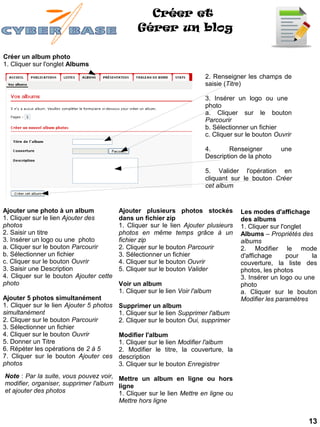 Créer et
                                                 Gérer un blog

Créer un album photo
1. Cliquer sur l'onglet Albums
                                                                          2. Renseigner les champs de
                                                                          saisie (Titre)

                                                                          3. Insérer un logo ou une
                                                                          photo
                                                                          a. Cliquer sur le bouton
                                                                          Parcourir
                                                                          b. Sélectionner un fichier
                                                                          c. Cliquer sur le bouton Ouvrir

                                                                          4.      Renseigner         une
                                                                          Description de la photo

                                                                          5. Valider l'opération en
                                                                          cliquant sur le bouton Créer
                                                                          cet album


Ajouter une photo à un album              Ajouter plusieurs photos stockés            Les modes d'affichage
1. Cliquer sur le lien Ajouter des        dans un fichier zip                         des albums
photos                                    1. Cliquer sur le lien Ajouter plusieurs    1. Cliquer sur l'onglet
2. Saisir un titre                        photos en même temps grâce à un             Albums – Propriétés des
3. Insérer un logo ou une photo           fichier zip                                 albums
a. Cliquer sur le bouton Parcourir        2. Cliquer sur le bouton Parcourir          2. Modifier le mode
b. Sélectionner un fichier                3. Sélectionner un fichier                  d'affichage       pour  la
c. Cliquer sur le bouton Ouvrir           4. Cliquer sur le bouton Ouvrir             couverture, la liste des
3. Saisir une Description                 5. Cliquer sur le bouton Valider            photos, les photos
4. Cliquer sur le bouton Ajouter cette                                                3. Insérer un logo ou une
photo                                     Voir un album                               photo
                                          1. Cliquer sur le lien Voir l'album         a. Cliquer sur le bouton
Ajouter 5 photos simultanément                                                        Modifier les paramètres
1. Cliquer sur le lien Ajouter 5 photos   Supprimer un album
simultanément                             1. Cliquer sur le lien Supprimer l'album
2. Cliquer sur le bouton Parcourir        2. Cliquer sur le bouton Oui, supprimer
3. Sélectionner un fichier
4. Cliquer sur le bouton Ouvrir           Modifier l'album
5. Donner un Titre                        1. Cliquer sur le lien Modifier l'album
6. Répéter les opérations de 2 à 5        2. Modifier le titre, la couverture, la
7. Cliquer sur le bouton Ajouter ces      description
photos                                    3. Cliquer sur le bouton Enregistrer
Note : Par la suite, vous pouvez voir, Mettre un album en ligne ou hors
modifier, organiser, supprimer l'album ligne
et ajouter des photos                  1. Cliquer sur le lien Mettre en ligne ou
                                       Mettre hors ligne


                                                                                                             13
 