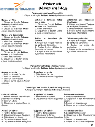 Créer et
                                            Gérer un blog
                                     Paramétrer votre blog (Généralités)
                         1. Cliquer sur l'onglet Tableau de bord puis Accès privatifs

Donner un Titre                         Afficher x dernières notes             Déterminer une fréquence
1. Cliquer sur l'onglet Tableau         sur la page                            d'archivage
de bord puis Généralités                1. Cliquer sur l'onglet Tableau        1. Cliquer sur l'onglet Tableau
2. Saisir un Titre                      de bord puis Généralités               de bord puis Généralités
3. Cliquer sur le bouton Mettre         2. Saisir une valeur                   2. Sélectionner une fréquence
à jours ces informations                3. Cliquer sur le bouton Mettre        3. Cliquer sur le bouton Mettre
                                        à jours ces informations               à jours ces informations
Donner une Description
1. Cliquer sur l'onglet Tableau
                                        Activer le formulaire de               Définir une syndication
de bord puis Généralités
                                        contact                                1. Cliquer sur l'onglet Tableau
2. Saisir une Description
3. Cliquer sur le bouton Mettre         1. Cliquer sur l'onglet Tableau        de bord puis Généralités
à jours ces informations                de bord puis Généralités               2. Cocher un mode de
                                        2. Cocher l'option Afficher le         syndication
Donner des mots-clés                    formulaire de contact                  3. Cliquer sur le bouton Mettre
1. Cliquer sur l'onglet Tableau         3. Cliquer sur le bouton Mettre        à jours ces informations
de bord puis Généralités                à jours ces informations
2. Saisir des Mots-clés
3. Cliquer sur le bouton Mettre
à jours ces informations

                                   Paramétrer votre blog (Accès privatifs)
                         1. Cliquer sur l'onglet Tableau de bord puis Accès privatifs

Ajouter un accès                       Supprimer un accès
1. Saisir un Nom de l'accès            1. Sélectionner l'accès
2. Saisir un Identifiant               2. Cliquer sur le bouton Supprimer
3. Saisir un Mot de passe
4. Cliquer sur le bouton Ajouter
un accès

                            Télécharger des fichiers à partir du blog (Fichier)
                            1. Cliquer sur l'onglet Tableau de bord puis Fichiers

Créer un dossier                       Supprimer un dossier               Renommer un dossier
1. Rentrer dans l'un des dossiers      1. Sélectionner le dossier         1. Sélectionner le dossier
présents dans le blog                  2. Cliquer sur le bouton Supprimer 2. Cliquer sur le lien Renommer le
2. Saisir un Libellé                                                      dossier
3. Cliquer sur le bouton Créer ce                                         3. Donner un nouveau nom
dossier                                                                   4. Cliquer sur le bouton Enregistrer

Ajouter un fichier                     Supprimer un fichier                 Renommer un fichier
1. Rentrer dans un dossier             1. Rentrer dans un dossier           1. Sélectionner le dossier
2. Cliquer sur le bouton Parcourir     2. Sélectionner le fichier           2. Cliquer sur le lien Renommer le
3. Sélectionner un fichier             2. Cliquer sur le bouton Supprimer   fichier
4. Cliquer sur le bouton Ouvrir                                             3. Donner un nouveau nom
5. Cliquer sur le bouton Enregistrer                                        4. Cliquer sur le bouton Enregistrer

                                                                                                           15
 